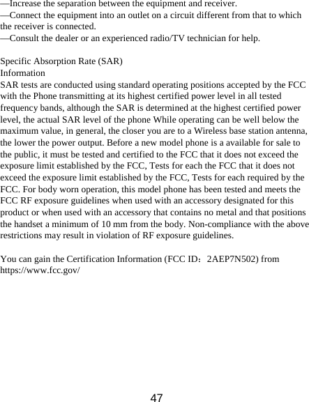 47 &mdash;Increase the separation between the equipment and receiver. &mdash;Connect the equipment into an outlet on a circuit different from that to which the receiver is connected. &mdash;Consult the dealer or an experienced radio/TV technician for help.  Specific Absorption Rate (SAR) Information SAR tests are conducted using standard operating positions accepted by the FCC with the Phone transmitting at its highest certified power level in all tested frequency bands, although the SAR is determined at the highest certified power level, the actual SAR level of the phone While operating can be well below the maximum value, in general, the closer you are to a Wireless base station antenna, the lower the power output. Before a new model phone is a available for sale to the public, it must be tested and certified to the FCC that it does not exceed the exposure limit established by the FCC, Tests for each the FCC that it does not exceed the exposure limit established by the FCC, Tests for each required by the FCC. For body worn operation, this model phone has been tested and meets the FCC RF exposure guidelines when used with an accessory designated for this product or when used with an accessory that contains no metal and that positions the handset a minimum of 10 mm from the body. Non-compliance with the above restrictions may result in violation of RF exposure guidelines.  You can gain the Certification Information (FCC ID：2AEP7N502) from https://www.fcc.gov/  