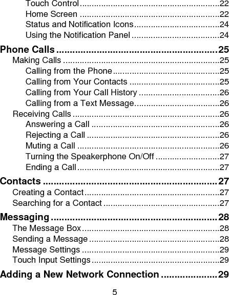 5 Touch Control ........................................................... 22Home Screen ........................................................... 22Status and Notification Icons .................................... 24Using the Notification Panel ..................................... 24Phone Calls ............................................................ 25Making Calls .................................................................. 25Calling from the Phone ............................................. 25Calling from Your Contacts ...................................... 25Calling from Your Call History .................................. 26Calling from a Text Message .................................... 26Receiving Calls .............................................................. 26Answering a Call ...................................................... 26Rejecting a Call ........................................................ 26Muting a Call ............................................................ 26Turning the Speakerphone On/Off ........................... 27Ending a Call ............................................................ 27Contacts ................................................................. 27Creating a Contact ......................................................... 27Searching for a Contact ................................................. 27Messaging .............................................................. 28The Message Box .......................................................... 28Sending a Message ....................................................... 28Message Settings .......................................................... 29Touch Input Settings ...................................................... 29Adding a New Network Connection ..................... 29