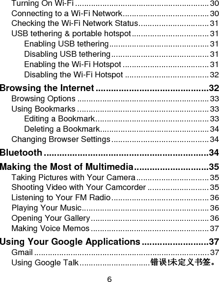 6 Turning On Wi-Fi ........................................................... 30Connecting to a Wi-Fi Network ...................................... 30Checking the Wi-Fi Network Status ............................... 31USB tethering &amp; portable hotspot .................................. 31Enabling USB tethering ............................................ 31Disabling USB tethering ........................................... 31Enabling the Wi-Fi Hotspot ...................................... 31Disabling the Wi-Fi Hotspot ..................................... 32Browsing the Internet ............................................ 32Browsing Options .......................................................... 33Using Bookmarks .......................................................... 33Editing a Bookmark .................................................. 33Deleting a Bookmark ................................................ 34Changing Browser Settings ........................................... 34Bluetooth ................................................................ 34Making the Most of Multimedia ............................. 35Taking Pictures with Your Camera ................................ 35Shooting Video with Your Camcorder ........................... 35Listening to Your FM Radio ........................................... 36Playing Your Music ........................................................ 36Opening Your Gallery .................................................... 36Making Voice Memos .................................................... 37Using Your Google Applications .......................... 37Gmail ............................................................................. 37Using Google Talk ............................... 错误!未定义书签。
