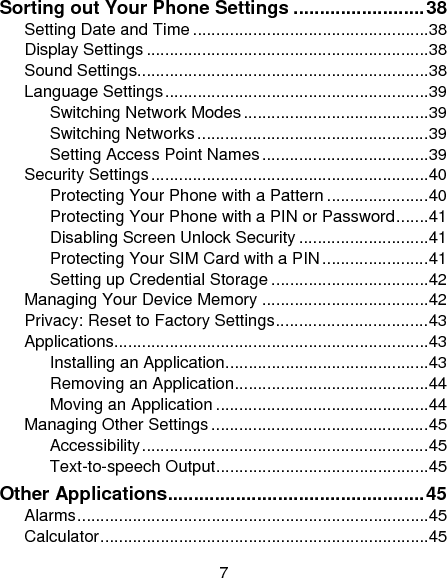 7 Sorting out Your Phone Settings ......................... 38Setting Date and Time ................................................... 38Display Settings ............................................................. 38Sound Settings............................................................... 38Language Settings ......................................................... 39Switching Network Modes ........................................ 39Switching Networks .................................................. 39Setting Access Point Names .................................... 39Security Settings ............................................................ 40Protecting Your Phone with a Pattern ...................... 40Protecting Your Phone with a PIN or Password ....... 41Disabling Screen Unlock Security ............................ 41Protecting Your SIM Card with a PIN ....................... 41Setting up Credential Storage .................................. 42Managing Your Device Memory .................................... 42Privacy: Reset to Factory Settings ................................. 43Applications.................................................................... 43Installing an Application ............................................ 43Removing an Application .......................................... 44Moving an Application .............................................. 44Managing Other Settings ............................................... 45Accessibility .............................................................. 45Text-to-speech Output .............................................. 45Other Applications ................................................. 45Alarms ............................................................................ 45Calculator ....................................................................... 45