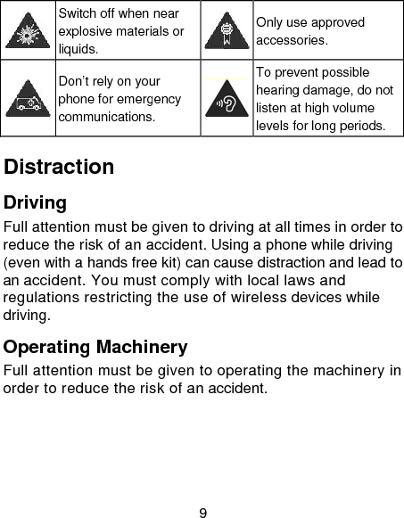 9  Switch off when near explosive materials or liquids. Only use approved accessories.  Don&rsquo;t rely on your phone for emergency communications. To prevent possible hearing damage, do not listen at high volume levels for long periods. Distraction Driving Full attention must be given to driving at all times in order to reduce the risk of an accident. Using a phone while driving (even with a hands free kit) can cause distraction and lead to an accident. You must comply with local laws and regulations restricting the use of wireless devices while driving. Operating Machinery Full attention must be given to operating the machinery in order to reduce the risk of an accident. 