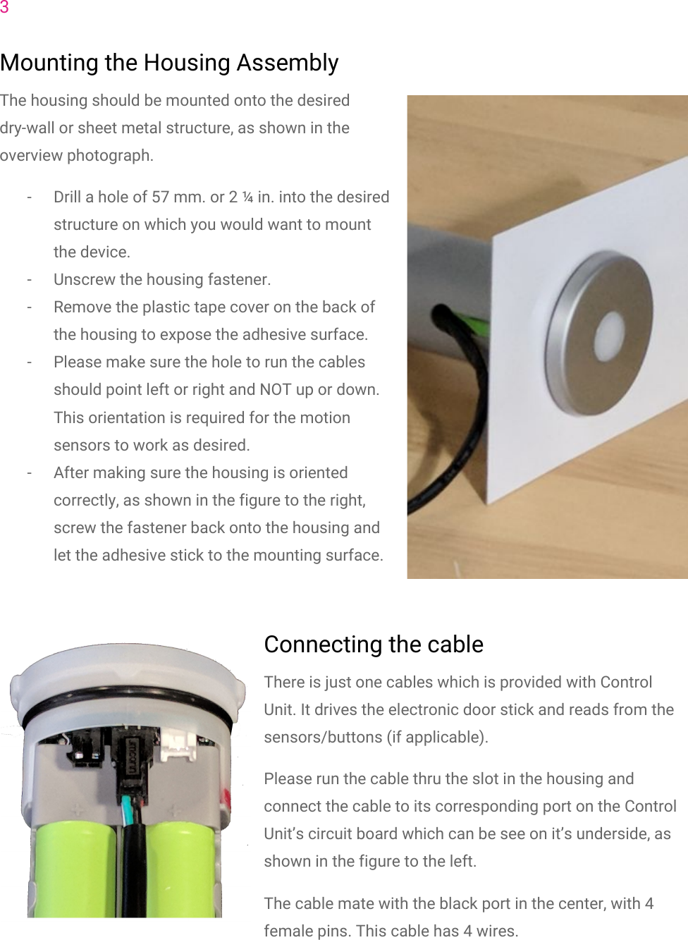 3Mounting the Housing AssemblyThe housing should be mounted onto the desireddry-wall or sheet metal structure, as shown in theoverview photograph.- Drill a hole of 57 mm. or 2 &frac14; in. into the desiredstructure on which you would want to mountthe device.- Unscrew the housing fastener.- Remove the plastic tape cover on the back ofthe housing to expose the adhesive surface.- Please make sure the hole to run the cablesshould point left or right and NOT up or down.This orientation is required for the motionsensors to work as desired.- After making sure the housing is orientedcorrectly, as shown in the figure to the right,screw the fastener back onto the housing andlet the adhesive stick to the mounting surface.Connecting the cableThere is just one cables which is provided with ControlUnit. It drives the electronic door stick and reads from thesensors/buttons (if applicable).Please run the cable thru the slot in the housing andconnect the cable to its corresponding port on the ControlUnit&rsquo;s circuit board which can be see on it&rsquo;s underside, asshown in the figure to the left.The cable mate with the black port in the center, with 4female pins. This cable has 4 wires.