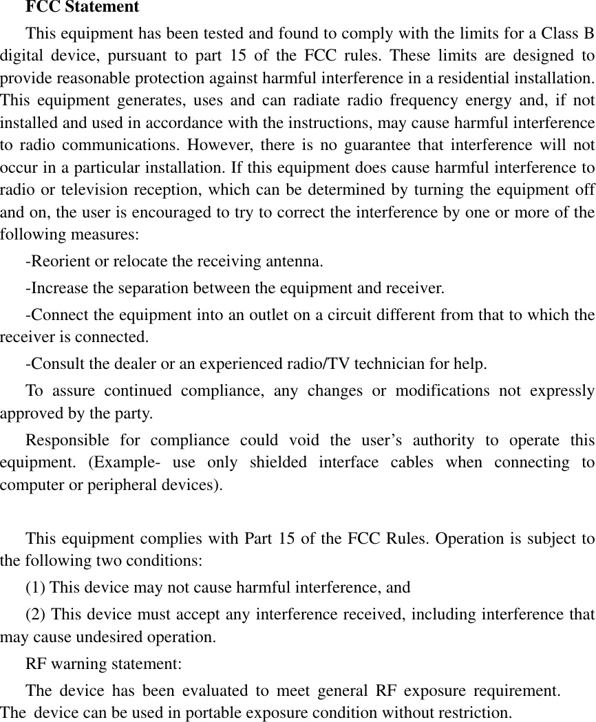 FCC Statement This equipment has been tested and found to comply with the limits for a Class B digital device, pursuant to part 15 of the FCC rules. These limits are designed to provide reasonable protection against harmful interference in a residential installation. This equipment generates, uses and can radiate radio frequency energy and, if not installed and used in accordance with the instructions, may cause harmful interference to radio communications. However, there is no guarantee that interference will not occur in a particular installation. If this equipment does cause harmful interference to radio or television reception, which can be determined by turning the equipment off and on, the user is encouraged to try to correct the interference by one or more of the following measures: -Reorient or relocate the receiving antenna. -Increase the separation between the equipment and receiver. -Connect the equipment into an outlet on a circuit different from that to which the receiver is connected. -Consult the dealer or an experienced radio/TV technician for help. To assure continued compliance, any changes or modifications not expressly approved by the party. Responsible for compliance could void the user&rsquo;s authority to operate this equipment. (Example- use only shielded interface cables when connecting to computer or peripheral devices). This equipment complies with Part 15 of the FCC Rules. Operation is subject to the following two conditions:     (1) This device may not cause harmful interference, and (2) This device must accept any interference received, including interference that may cause undesired operation.     RF warning statement: The device has been evaluated to meet general RF exposure requirement. The device can be used in portable exposure condition without restriction. 