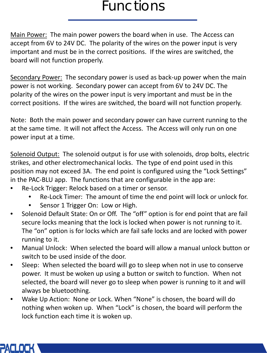 &copy; 2018 Pacific Lock Company. All Rights Reserved.FunctionsMainPower: Themainpowerpowerstheboardwheninuse.TheAccesscanacceptfrom6Vto24VDC.Thepolarityofthewiresonthepowerinputisveryimportantandmustbeinthecorrectpositions.Ifthewiresareswitched,theboardwillnotfunctionproperly.SecondaryPower: Thesecondarypowerisusedasback‐uppowerwhenthemainpowerisnotworking.Secondarypowercanacceptfrom6Vto24VDC.Thepolarityofthewiresonthepowerinputisveryimportantandmustbeinthecorrectpositions.Ifthewiresareswitched,theboardwillnotfunctionproperly.Note:Boththemainpowerandsecondarypowercanhavecurrentrunningtotheatthesametime.ItwillnotaffecttheAccess.TheAccesswillonlyrunononepowerinputatatime.SolenoidOutput: Thesolenoidoutputisforusewithsolenoids,dropbolts,electricstrikes,andotherelectromechanicallocks.Thetypeofendpointusedinthispositionmaynotexceed3A.Theendpointisconfiguredusingthe&ldquo;LockSettings&rdquo;inthePAC‐BLUapp.Thefunctionsthatareconfigurableintheappare:&bull;Re‐LockTrigger:Relockbasedonatimerorsensor.&bull;Re‐LockTimer:Theamountoftimetheendpointwilllockorunlockfor.&bull;Sensor1TriggerOn:LoworHigh.&bull;SolenoidDefaultState:OnorOff.The&ldquo;off&rdquo;optionisforendpointthatarefailsecurelocksmeaningthatthelockislockedwhenpowerisnotrunningtoit.The&ldquo;on&rdquo;optionisforlockswhicharefailsafelocksandarelockedwithpowerrunningtoit.&bull;ManualUnlock:Whenselectedtheboardwillallowamanualunlockbuttonorswitchtobeusedinsideofthedoor.&bull;Sleep:Whenselectedtheboardwillgotosleepwhennotinusetoconservepower.Itmustbewokenupusingabuttonorswitchtofunction.Whennotselected,theboardwillnevergotosleepwhenpowerisrunningtoitandwillalwaysbebluetoothing.&bull;WakeUpAction:NoneorLock.When&ldquo;None&rdquo;ischosen,theboardwilldonothingwhenwokenup.When&ldquo;Lock&rdquo;ischosen,theboardwillperformthelockfunctioneachtimeitiswokenup.
