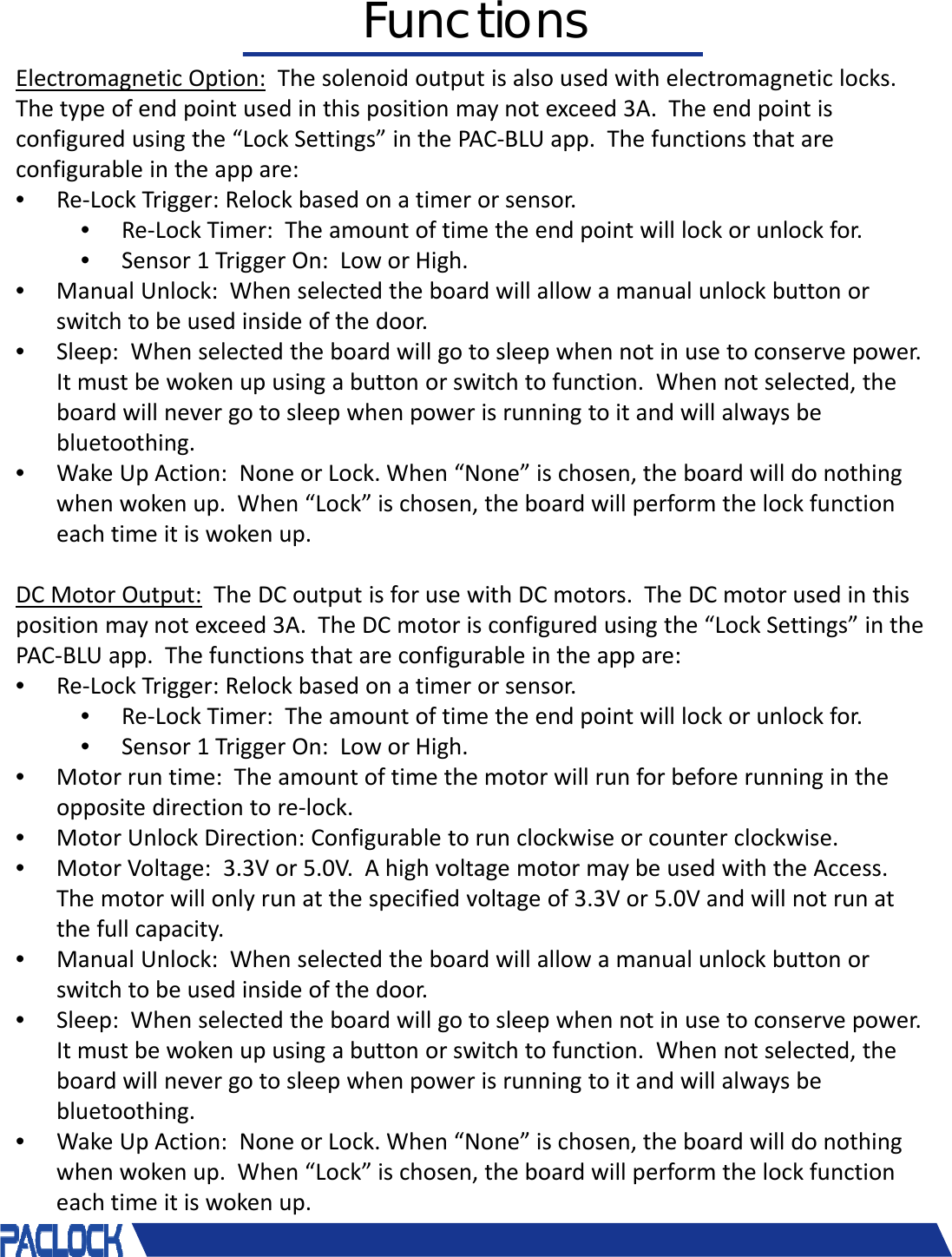 ElectromagneticOption: Thesolenoidoutputisalsousedwithelectromagneticlocks.Thetypeofendpointusedinthispositionmaynotexceed3A.Theendpointisconfiguredusingthe&ldquo;LockSettings&rdquo;inthePAC‐BLUapp.Thefunctionsthatareconfigurableintheappare:&bull;Re‐LockTrigger:Relockbasedonatimerorsensor.&bull;Re‐LockTimer:Theamountoftimetheendpointwilllockorunlockfor.&bull;Sensor1TriggerOn:LoworHigh.&bull;ManualUnlock:Whenselectedtheboardwillallowamanualunlockbuttonorswitchtobeusedinsideofthedoor.&bull;Sleep:Whenselectedtheboardwillgotosleepwhennotinusetoconservepower.Itmustbewokenupusingabuttonorswitchtofunction.Whennotselected,theboardwillnevergotosleepwhenpowerisrunningtoitandwillalwaysbebluetoothing.&bull;WakeUpAction:NoneorLock.When&ldquo;None&rdquo;ischosen,theboardwilldonothingwhenwokenup.When&ldquo;Lock&rdquo;ischosen,theboardwillperformthelockfunctioneachtimeitiswokenup.DCMotorOutput: TheDCoutputisforusewithDCmotors.TheDCmotorusedinthispositionmaynotexceed3A.TheDCmotorisconfiguredusingthe&ldquo;LockSettings&rdquo;inthePAC‐BLUapp.Thefunctionsthatareconfigurableintheappare:&bull;Re‐LockTrigger:Relockbasedonatimerorsensor.&bull;Re‐LockTimer:Theamountoftimetheendpointwilllockorunlockfor.&bull;Sensor1TriggerOn:LoworHigh.&bull;Motorruntime:Theamountoftimethemotorwillrunforbeforerunningintheoppositedirectiontore‐lock.&bull;MotorUnlockDirection:Configurabletorunclockwiseorcounterclockwise.&bull;MotorVoltage:3.3Vor5.0V.AhighvoltagemotormaybeusedwiththeAccess.Themotorwillonlyrunatthespecifiedvoltageof3.3Vor5.0Vandwillnotrunatthefullcapacity.&bull;ManualUnlock:Whenselectedtheboardwillallowamanualunlockbuttonorswitchtobeusedinsideofthedoor.&bull;Sleep:Whenselectedtheboardwillgotosleepwhennotinusetoconservepower.Itmustbewokenupusingabuttonorswitchtofunction.Whennotselected,theboardwillnevergotosleepwhenpowerisrunningtoitandwillalwaysbebluetoothing.&bull;WakeUpAction:NoneorLock.When&ldquo;None&rdquo;ischosen,theboardwilldonothingwhenwokenup.When&ldquo;Lock&rdquo;ischosen,theboardwillperformthelockfunctioneachtimeitiswokenup.&copy; 2018 Pacific Lock Company. All Rights Reserved.Functions