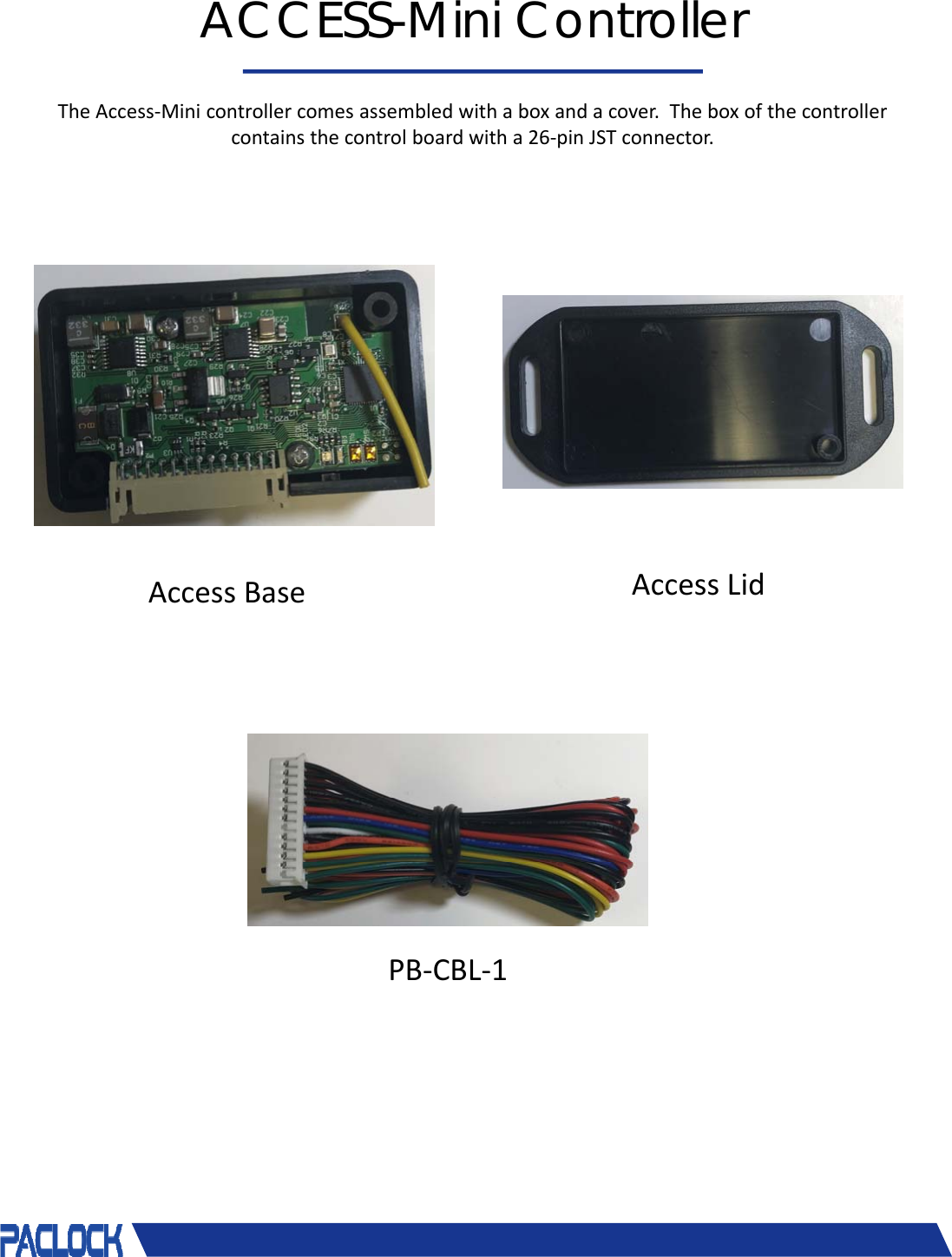 &copy; 2018 Pacific Lock Company. All Rights Reserved.ACCESS-Mini ControllerTheAccess‐Minicontrollercomesassembledwithaboxandacover.Theboxofthecontrollercontainsthecontrolboardwitha26‐pinJSTconnector.AccessBase AccessLidPB‐CBL‐1