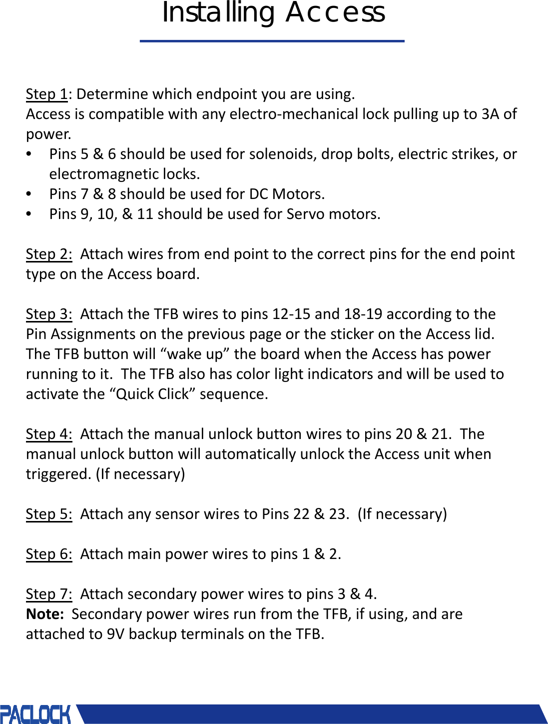 &copy; 2018 Pacific Lock Company. All Rights Reserved.Installing AccessStep1:Determinewhichendpointyouareusing.Accessiscompatiblewithanyelectro‐mechanicallockpullingupto3Aofpower.&bull;Pins5&amp;6shouldbeusedforsolenoids,dropbolts,electricstrikes,orelectromagneticlocks.&bull;Pins7&amp;8shouldbeusedforDCMotors.&bull;Pins9,10,&amp;11shouldbeusedforServomotors.Step2: AttachwiresfromendpointtothecorrectpinsfortheendpointtypeontheAccessboard.Step3: AttachtheTFBwirestopins12‐15and18‐19accordingtothePinAssignmentsonthepreviouspageorthestickerontheAccesslid.TheTFBbuttonwill&ldquo;wakeup&rdquo;theboardwhentheAccesshaspowerrunningtoit.TheTFBalsohascolorlightindicatorsandwillbeusedtoactivatethe&ldquo;QuickClick&rdquo;sequence.Step4: Attachthemanualunlockbuttonwirestopins20&amp;21.ThemanualunlockbuttonwillautomaticallyunlocktheAccessunitwhentriggered.(Ifnecessary)Step5: AttachanysensorwirestoPins22&amp;23.(Ifnecessary)Step6: Attachmainpowerwirestopins1&amp;2.Step7: Attachsecondarypowerwirestopins3&amp;4.Note: SecondarypowerwiresrunfromtheTFB,ifusing,andareattachedto9VbackupterminalsontheTFB.