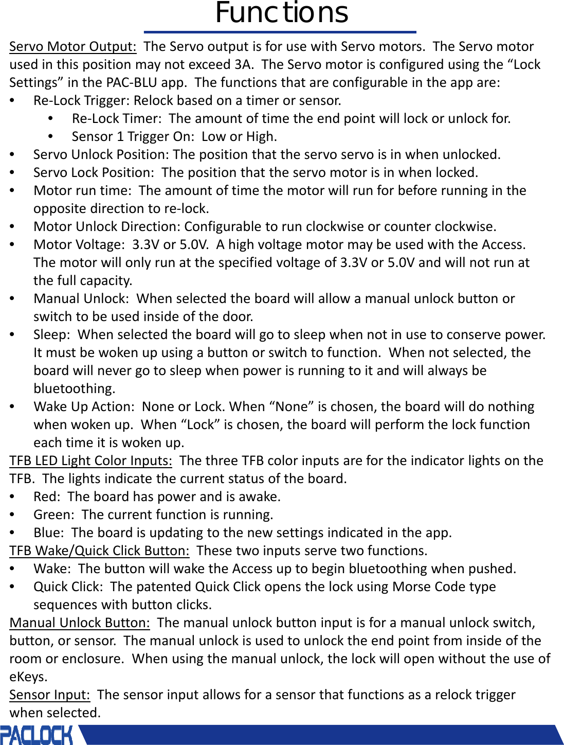 ServoMotorOutput: TheServooutputisforusewithServomotors.TheServomotorusedinthispositionmaynotexceed3A.TheServomotorisconfiguredusingthe&ldquo;LockSettings&rdquo;inthePAC‐BLUapp.Thefunctionsthatareconfigurableintheappare:&bull;Re‐LockTrigger:Relockbasedonatimerorsensor.&bull;Re‐LockTimer:Theamountoftimetheendpointwilllockorunlockfor.&bull;Sensor1TriggerOn:LoworHigh.&bull;ServoUnlockPosition:Thepositionthattheservoservo isinwhenunlocked.&bull;ServoLockPosition:Thepositionthattheservomotorisinwhenlocked.&bull;Motorruntime:Theamountoftimethemotorwillrunforbeforerunningintheoppositedirectiontore‐lock.&bull;MotorUnlockDirection:Configurabletorunclockwiseorcounterclockwise.&bull;MotorVoltage:3.3Vor5.0V.AhighvoltagemotormaybeusedwiththeAccess.Themotorwillonlyrunatthespecifiedvoltageof3.3Vor5.0Vandwillnotrunatthefullcapacity.&bull;ManualUnlock:Whenselectedtheboardwillallowamanualunlockbuttonorswitchtobeusedinsideofthedoor.&bull;Sleep:Whenselectedtheboardwillgotosleepwhennotinusetoconservepower.Itmustbewokenupusingabuttonorswitchtofunction.Whennotselected,theboardwillnevergotosleepwhenpowerisrunningtoitandwillalwaysbebluetoothing.&bull;WakeUpAction:NoneorLock.When&ldquo;None&rdquo;ischosen,theboardwilldonothingwhenwokenup.When&ldquo;Lock&rdquo;ischosen,theboardwillperformthelockfunctioneachtimeitiswokenup.TFBLEDLightColorInputs: ThethreeTFBcolorinputsarefortheindicatorlightsontheTFB.Thelightsindicatethecurrentstatusoftheboard.&bull;Red:Theboardhaspowerandisawake.&bull;Green:Thecurrentfunctionisrunning.&bull;Blue:Theboardisupdatingtothenewsettingsindicatedintheapp.TFBWake/QuickClickButton: Thesetwoinputsservetwofunctions.&bull;Wake:ThebuttonwillwaketheAccessuptobeginbluetoothing whenpushed.&bull;QuickClick:ThepatentedQuickClickopensthelockusingMorseCodetypesequenceswithbuttonclicks.ManualUnlockButton: Themanualunlockbuttoninputisforamanualunlockswitch,button,orsensor.Themanualunlockisusedtounlocktheendpointfrominsideoftheroomorenclosure.Whenusingthemanualunlock,thelockwillopenwithouttheuseofeKeys.SensorInput: Thesensorinputallowsforasensorthatfunctionsasarelocktriggerwhenselected.Functions
