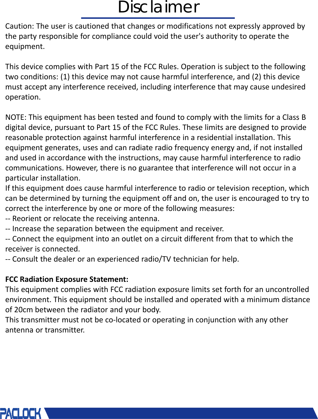 Caution: Theuseriscautionedthatchangesormodificationsnotexpresslyapprovedbythepartyresponsibleforcompliancecouldvoidtheuser'sauthoritytooperatetheequipment.ThisdevicecomplieswithPart15oftheFCCRules.Operationissubjecttothefollowingtwoconditions:(1)thisdevicemaynotcauseharmfulinterference,and(2)thisdevicemustacceptanyinterferencereceived,includinginterferencethatmaycauseundesiredoperation.NOTE:ThisequipmenthasbeentestedandfoundtocomplywiththelimitsforaClassBdigitaldevice,pursuanttoPart15oftheFCCRules.Theselimitsaredesignedtoprovidereasonableprotectionagainstharmfulinterferenceinaresidentialinstallation.Thisequipmentgenerates,usesandcanradiateradiofrequencyenergyand,ifnotinstalledandusedinaccordancewiththeinstructions,maycauseharmfulinterferencetoradiocommunications.However,thereisnoguaranteethatinterferencewillnotoccurinaparticularinstallation.Ifthisequipmentdoescauseharmfulinterferencetoradioortelevisionreception,whichcanbedeterminedbyturningtheequipmentoffandon,theuserisencouragedtotrytocorrecttheinterferencebyoneormoreofthefollowingmeasures:‐‐ Reorientorrelocatethereceivingantenna.‐‐ Increasetheseparationbetweentheequipmentandreceiver.‐‐ Connecttheequipmentintoanoutletonacircuitdifferentfromthattowhichthereceiverisconnected.‐‐ Consultthedealeroranexperiencedradio/TVtechnicianforhelp.FCCRadiationExposureStatement:ThisequipmentcomplieswithFCCradiationexposurelimitssetforthforanuncontrolledenvironment.Thisequipmentshouldbeinstalledandoperatedwithaminimumdistanceof20cmbetweentheradiatorandyourbody.Thistransmittermustnotbeco‐locatedoroperatinginconjunctionwithanyotherantennaortransmitter.Disclaimer