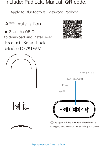 Include: Padlock, Manual, QR code.Apply to Bluetooth &amp; Password PadlockAppearance illustration PowerLight①Key PasswordCharging portAPP installation★ Scan the QR Code to download and install APP.①The light will be turn red when lock is charging and turn oﬀ after fulling of power.Product : Smart LockModel: D5791WM