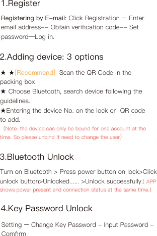 2.Adding device: 3 options3.Bluetooth Unlock★ ★[Recommend]  Scan the QR Code in the packing box★ Choose Bluetooth, search device following the guidelines.★Entering the device No. on the lock or  QR code to add.（Note: the device can only be bound for one account at the time. So please unbind if need to change the user)Turn on Bluetooth &gt; Press power button on lock&gt;Click unlock button&gt;Unlocked...... &gt;Unlock successfully.( APP shows power present and connection status at the same time.)1.RegisterRegistering by E-mail: Click Registration – Enter email address-- Obtain veriﬁcation code-- Set password—Log in.4.Key Password UnlockSetting – Change Key Password - Input Password - Comﬁrm