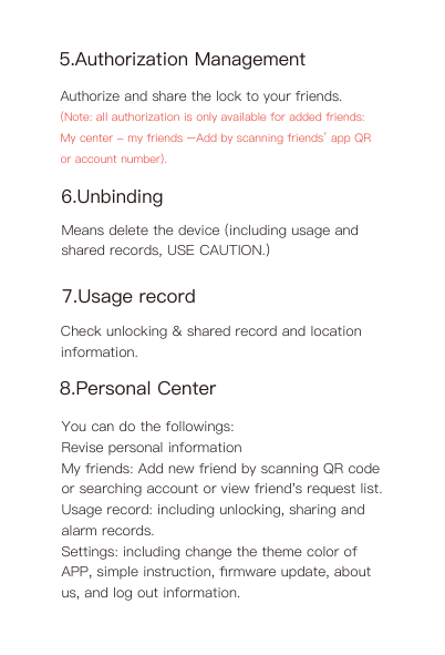 8.Personal CenterYou can do the followings:Revise personal informationMy friends: Add new friend by scanning QR code or searching account or view friend&apos;s request list.Usage record: including unlocking, sharing and alarm records.Settings: including change the theme color of APP, simple instruction, ﬁrmware update, about us, and log out information.Check unlocking &amp; shared record and location information.6.UnbindingMeans delete the device (including usage and shared records, USE CAUTION.)7.Usage record5.Authorization ManagementAuthorize and share the lock to your friends. (Note: all authorization is only available for added friends: My center - my friends –Add by scanning friends’ app QR or account number).