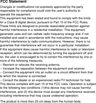 Changes or modifications not expressly approved by the party responsible for compliance could void the user&apos;s authority to operate the equipment.This equipment has been tested and found to comply with the limits for a Class B digital device, pursuant to Part 15 of the FCC Rules. These limits are designed to provide reasonable protection against harmful interference in a residential installation. This equipment generates uses and can radiate radio frequency energy and, if not installed and used in accordance with the instructions, may cause harmful interference to radio communications. However, there is no guarantee that interference will not occur in a particular installation. If this equipment does cause harmful interference to radio or television reception, which can be determined by turning the equipment off and on, the user is encouraged to try to correct the interference by one or more of the following measures:-- Reorient or relocate the receiving antenna.-- Increase the separation between the equipment and receiver.-- Connect the equipment into an outlet on a circuit different from that to which the receiver is connected.-- Consult the dealer or an experienced radio/TV technician for helpThis device complies with part 15 of the FCC rules. Operation is subject to the following two conditions (1)this device may not cause harmful interference, and (2) this device must accept any interference received, including interference that may cause undesired operation.FCC StatementThe product is more than 20 cm away from the human body