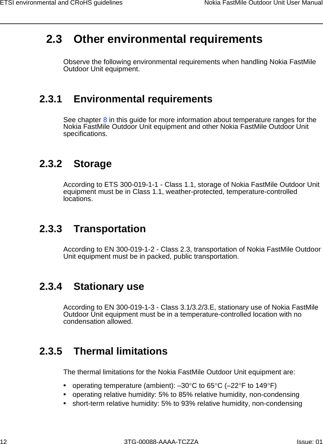 ETSI environmental and CRoHS guidelines12Nokia FastMile Outdoor Unit User Manual3TG-00088-AAAA-TCZZA Issue: 01 2.3 Other environmental requirementsObserve the following environmental requirements when handling Nokia FastMile Outdoor Unit equipment.2.3.1 Environmental requirementsSee chapter 8 in this guide for more information about temperature ranges for the Nokia FastMile Outdoor Unit equipment and other Nokia FastMile Outdoor Unit specifications. 2.3.2 StorageAccording to ETS 300-019-1-1 - Class 1.1, storage of Nokia FastMile Outdoor Unit equipment must be in Class 1.1, weather-protected, temperature-controlled locations. 2.3.3 TransportationAccording to EN 300-019-1-2 - Class 2.3, transportation of Nokia FastMile Outdoor Unit equipment must be in packed, public transportation.2.3.4 Stationary useAccording to EN 300-019-1-3 - Class 3.1/3.2/3.E, stationary use of Nokia FastMile Outdoor Unit equipment must be in a temperature-controlled location with no condensation allowed. 2.3.5 Thermal limitationsThe thermal limitations for the Nokia FastMile Outdoor Unit equipment are: •operating temperature (ambient): –30°C to 65°C (–22°F to 149°F)•operating relative humidity: 5% to 85% relative humidity, non-condensing•short-term relative humidity: 5% to 93% relative humidity, non-condensing