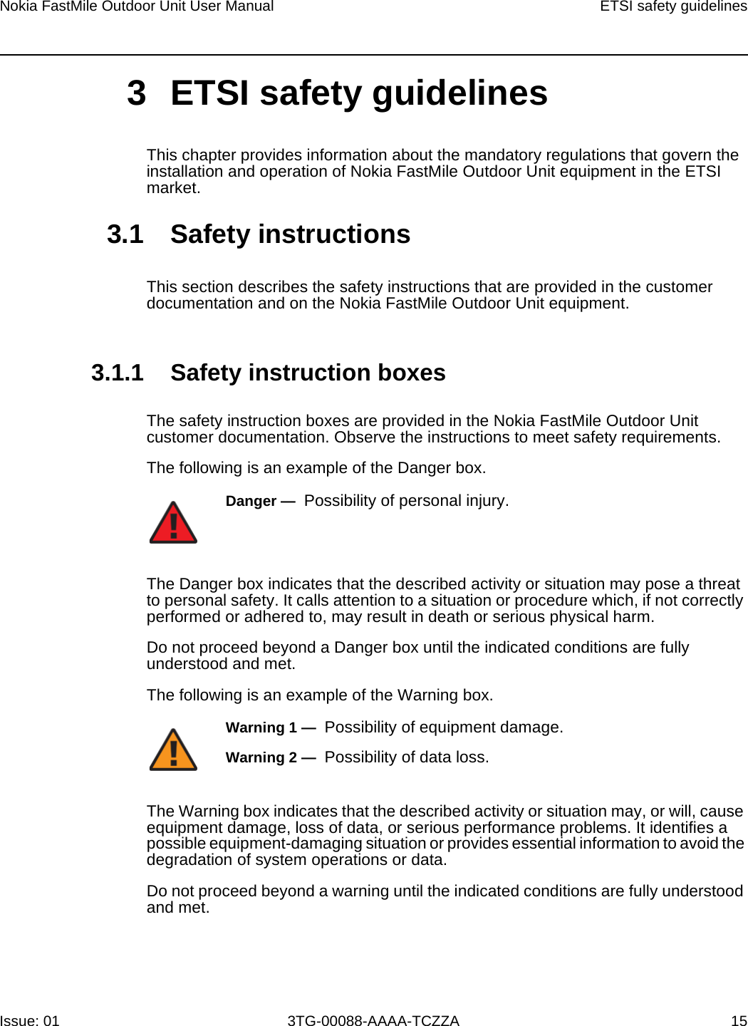Nokia FastMile Outdoor Unit User Manual ETSI safety guidelinesIssue: 01 3TG-00088-AAAA-TCZZA 15 3 ETSI safety guidelinesThis chapter provides information about the mandatory regulations that govern the installation and operation of Nokia FastMile Outdoor Unit equipment in the ETSI market.3.1 Safety instructionsThis section describes the safety instructions that are provided in the customer documentation and on the Nokia FastMile Outdoor Unit equipment.3.1.1 Safety instruction boxesThe safety instruction boxes are provided in the Nokia FastMile Outdoor Unit customer documentation. Observe the instructions to meet safety requirements.The following is an example of the Danger box.The Danger box indicates that the described activity or situation may pose a threat to personal safety. It calls attention to a situation or procedure which, if not correctly performed or adhered to, may result in death or serious physical harm. Do not proceed beyond a Danger box until the indicated conditions are fully understood and met.The following is an example of the Warning box.The Warning box indicates that the described activity or situation may, or will, cause equipment damage, loss of data, or serious performance problems. It identifies a possible equipment-damaging situation or provides essential information to avoid the degradation of system operations or data.Do not proceed beyond a warning until the indicated conditions are fully understood and met.Danger —  Possibility of personal injury. Warning 1 —  Possibility of equipment damage.Warning 2 —  Possibility of data loss.