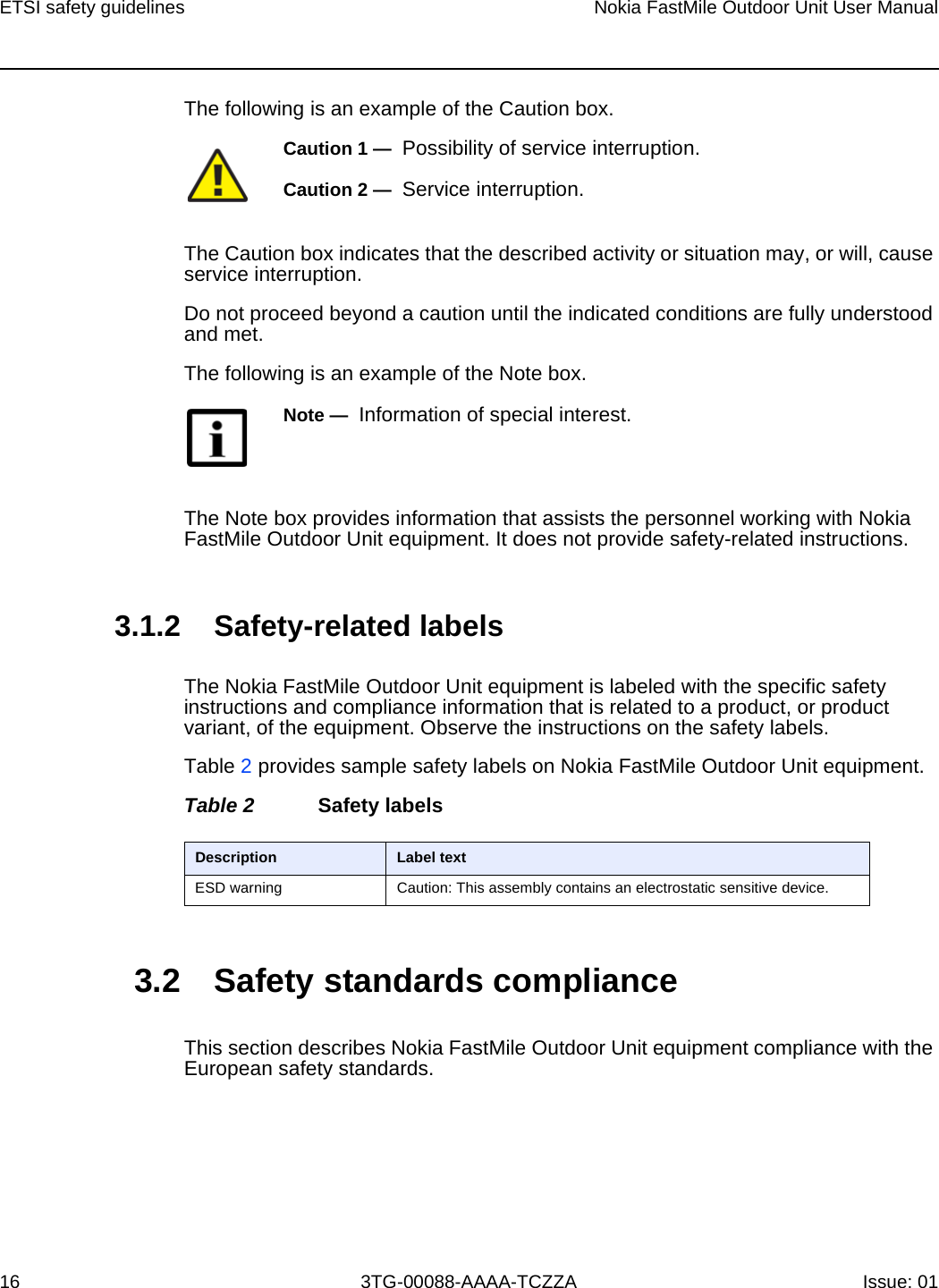 ETSI safety guidelines16Nokia FastMile Outdoor Unit User Manual3TG-00088-AAAA-TCZZA Issue: 01 The following is an example of the Caution box.The Caution box indicates that the described activity or situation may, or will, cause service interruption.Do not proceed beyond a caution until the indicated conditions are fully understood and met.The following is an example of the Note box.The Note box provides information that assists the personnel working with Nokia FastMile Outdoor Unit equipment. It does not provide safety-related instructions.3.1.2 Safety-related labelsThe Nokia FastMile Outdoor Unit equipment is labeled with the specific safety instructions and compliance information that is related to a product, or product variant, of the equipment. Observe the instructions on the safety labels.Table 2 provides sample safety labels on Nokia FastMile Outdoor Unit equipment.Table 2 Safety labels3.2 Safety standards complianceThis section describes Nokia FastMile Outdoor Unit equipment compliance with the European safety standards.Caution 1 —  Possibility of service interruption.Caution 2 —  Service interruption.Note —  Information of special interest.Description Label textESD warning Caution: This assembly contains an electrostatic sensitive device.