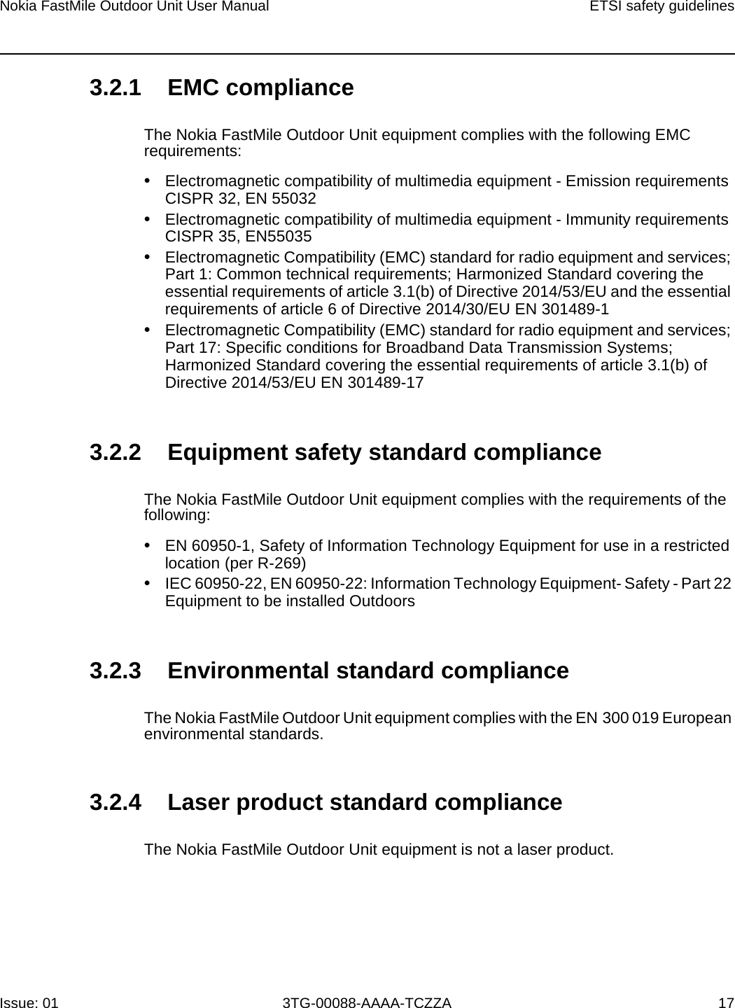 Nokia FastMile Outdoor Unit User Manual ETSI safety guidelinesIssue: 01 3TG-00088-AAAA-TCZZA 17 3.2.1 EMC complianceThe Nokia FastMile Outdoor Unit equipment complies with the following EMC requirements:•Electromagnetic compatibility of multimedia equipment - Emission requirements CISPR 32, EN 55032•Electromagnetic compatibility of multimedia equipment - Immunity requirements CISPR 35, EN55035•Electromagnetic Compatibility (EMC) standard for radio equipment and services; Part 1: Common technical requirements; Harmonized Standard covering the essential requirements of article 3.1(b) of Directive 2014/53/EU and the essential requirements of article 6 of Directive 2014/30/EU EN 301489-1•Electromagnetic Compatibility (EMC) standard for radio equipment and services; Part 17: Specific conditions for Broadband Data Transmission Systems; Harmonized Standard covering the essential requirements of article 3.1(b) of Directive 2014/53/EU EN 301489-173.2.2 Equipment safety standard complianceThe Nokia FastMile Outdoor Unit equipment complies with the requirements of the following: •EN 60950-1, Safety of Information Technology Equipment for use in a restricted location (per R-269)•IEC 60950-22, EN 60950-22: Information Technology Equipment- Safety - Part 22 Equipment to be installed Outdoors3.2.3 Environmental standard complianceThe Nokia FastMile Outdoor Unit equipment complies with the EN 300 019 European environmental standards.3.2.4 Laser product standard complianceThe Nokia FastMile Outdoor Unit equipment is not a laser product.