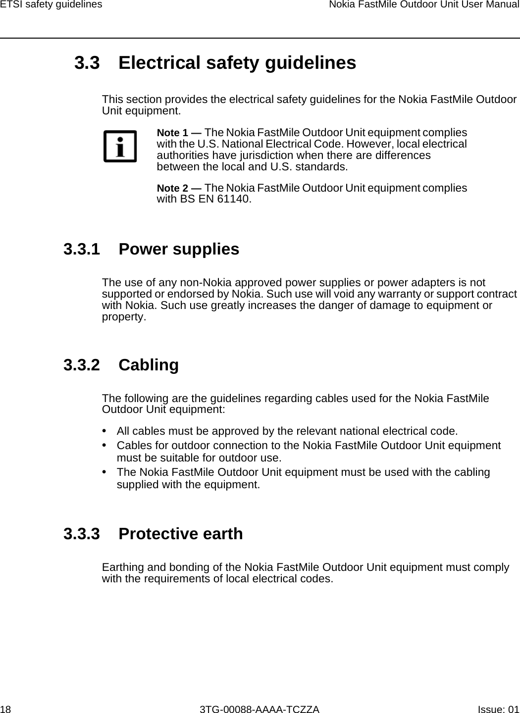 ETSI safety guidelines18Nokia FastMile Outdoor Unit User Manual3TG-00088-AAAA-TCZZA Issue: 01 3.3 Electrical safety guidelinesThis section provides the electrical safety guidelines for the Nokia FastMile Outdoor Unit equipment.3.3.1 Power suppliesThe use of any non-Nokia approved power supplies or power adapters is not supported or endorsed by Nokia. Such use will void any warranty or support contract with Nokia. Such use greatly increases the danger of damage to equipment or property.3.3.2 CablingThe following are the guidelines regarding cables used for the Nokia FastMile Outdoor Unit equipment:•All cables must be approved by the relevant national electrical code.•Cables for outdoor connection to the Nokia FastMile Outdoor Unit equipment must be suitable for outdoor use.•The Nokia FastMile Outdoor Unit equipment must be used with the cabling supplied with the equipment. 3.3.3 Protective earthEarthing and bonding of the Nokia FastMile Outdoor Unit equipment must comply with the requirements of local electrical codes.Note 1 — The Nokia FastMile Outdoor Unit equipment complies with the U.S. National Electrical Code. However, local electrical authorities have jurisdiction when there are differences between the local and U.S. standards.Note 2 — The Nokia FastMile Outdoor Unit equipment complies with BS EN 61140.
