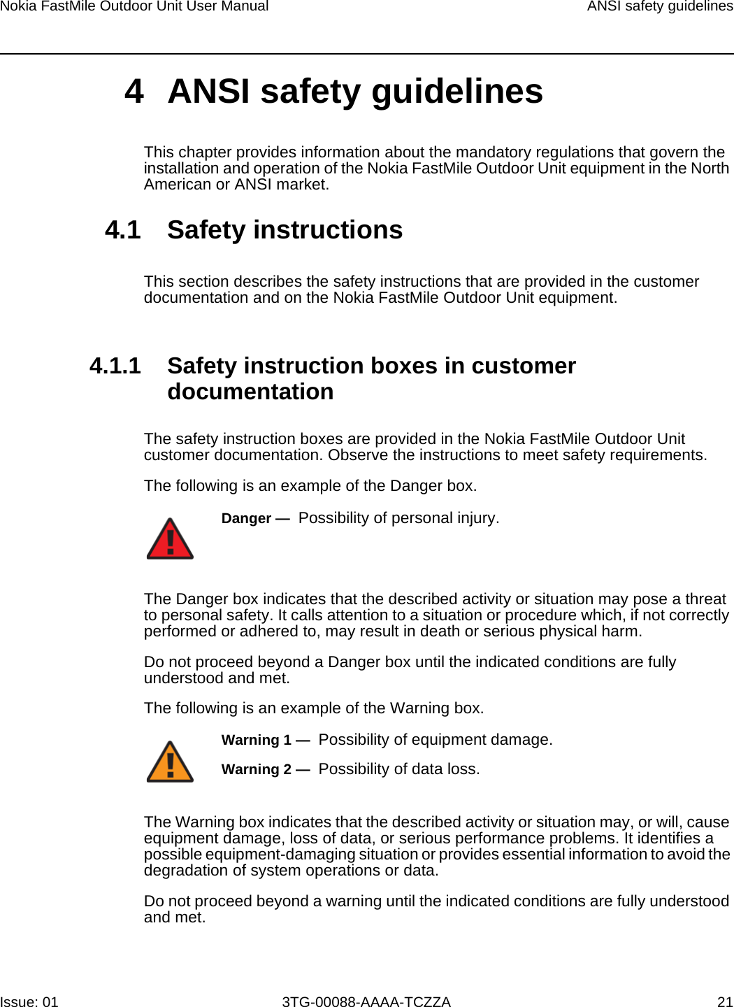 Nokia FastMile Outdoor Unit User Manual ANSI safety guidelinesIssue: 01 3TG-00088-AAAA-TCZZA 214 ANSI safety guidelinesThis chapter provides information about the mandatory regulations that govern the installation and operation of the Nokia FastMile Outdoor Unit equipment in the North American or ANSI market.4.1 Safety instructionsThis section describes the safety instructions that are provided in the customer documentation and on the Nokia FastMile Outdoor Unit equipment.4.1.1 Safety instruction boxes in customer documentationThe safety instruction boxes are provided in the Nokia FastMile Outdoor Unit customer documentation. Observe the instructions to meet safety requirements.The following is an example of the Danger box.The Danger box indicates that the described activity or situation may pose a threat to personal safety. It calls attention to a situation or procedure which, if not correctly performed or adhered to, may result in death or serious physical harm. Do not proceed beyond a Danger box until the indicated conditions are fully understood and met.The following is an example of the Warning box.The Warning box indicates that the described activity or situation may, or will, cause equipment damage, loss of data, or serious performance problems. It identifies a possible equipment-damaging situation or provides essential information to avoid the degradation of system operations or data.Do not proceed beyond a warning until the indicated conditions are fully understood and met.Danger —  Possibility of personal injury. Warning 1 —  Possibility of equipment damage.Warning 2 —  Possibility of data loss.