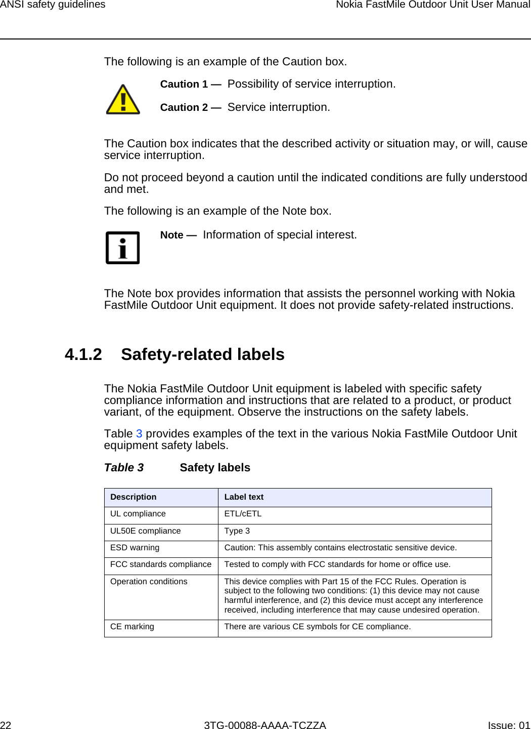 ANSI safety guidelines22Nokia FastMile Outdoor Unit User Manual3TG-00088-AAAA-TCZZA Issue: 01The following is an example of the Caution box.The Caution box indicates that the described activity or situation may, or will, cause service interruption.Do not proceed beyond a caution until the indicated conditions are fully understood and met.The following is an example of the Note box.The Note box provides information that assists the personnel working with Nokia FastMile Outdoor Unit equipment. It does not provide safety-related instructions.4.1.2 Safety-related labelsThe Nokia FastMile Outdoor Unit equipment is labeled with specific safety compliance information and instructions that are related to a product, or product variant, of the equipment. Observe the instructions on the safety labels.Table 3 provides examples of the text in the various Nokia FastMile Outdoor Unit equipment safety labels. Table 3 Safety labelsCaution 1 —  Possibility of service interruption.Caution 2 —  Service interruption.Note —  Information of special interest.Description Label textUL compliance ETL/cETL UL50E compliance Type 3ESD warning Caution: This assembly contains electrostatic sensitive device.FCC standards compliance Tested to comply with FCC standards for home or office use.Operation conditions This device complies with Part 15 of the FCC Rules. Operation is subject to the following two conditions: (1) this device may not cause harmful interference, and (2) this device must accept any interference received, including interference that may cause undesired operation.CE marking There are various CE symbols for CE compliance.