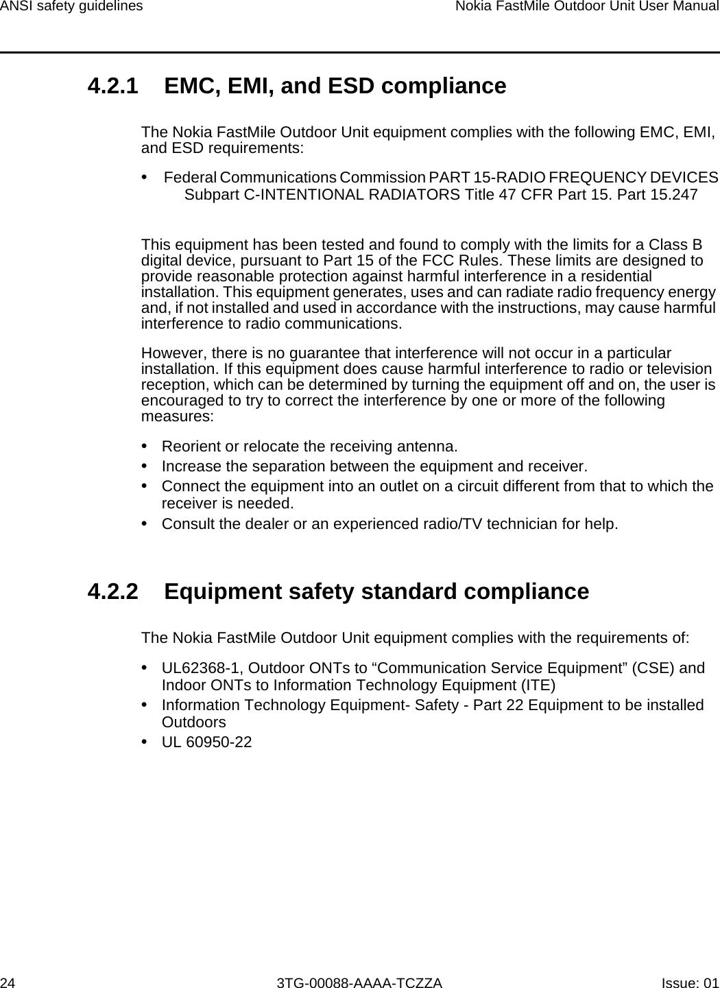 ANSI safety guidelines24Nokia FastMile Outdoor Unit User Manual3TG-00088-AAAA-TCZZA Issue: 014.2.1 EMC, EMI, and ESD complianceThe Nokia FastMile Outdoor Unit equipment complies with the following EMC, EMI, and ESD requirements: •Federal Communications Commission PART 15-RADIO FREQUENCY DEVICES Subpart C-INTENTIONAL RADIATORS Title 47 CFR Part 15. Part 15.247This equipment has been tested and found to comply with the limits for a Class B digital device, pursuant to Part 15 of the FCC Rules. These limits are designed to provide reasonable protection against harmful interference in a residential installation. This equipment generates, uses and can radiate radio frequency energy and, if not installed and used in accordance with the instructions, may cause harmful interference to radio communications.However, there is no guarantee that interference will not occur in a particular installation. If this equipment does cause harmful interference to radio or television reception, which can be determined by turning the equipment off and on, the user is encouraged to try to correct the interference by one or more of the following measures:•Reorient or relocate the receiving antenna.•Increase the separation between the equipment and receiver.•Connect the equipment into an outlet on a circuit different from that to which thereceiver is needed.•Consult the dealer or an experienced radio/TV technician for help.4.2.2 Equipment safety standard complianceThe Nokia FastMile Outdoor Unit equipment complies with the requirements of: •UL62368-1, Outdoor ONTs to “Communication Service Equipment” (CSE) andIndoor ONTs to Information Technology Equipment (ITE)•Information Technology Equipment- Safety - Part 22 Equipment to be installedOutdoors•UL 60950-22