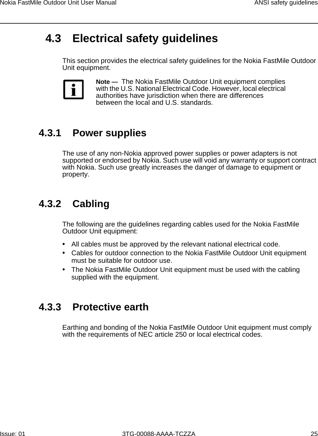 Nokia FastMile Outdoor Unit User Manual ANSI safety guidelinesIssue: 01 3TG-00088-AAAA-TCZZA 254.3 Electrical safety guidelinesThis section provides the electrical safety guidelines for the Nokia FastMile Outdoor Unit equipment.4.3.1 Power suppliesThe use of any non-Nokia approved power supplies or power adapters is not supported or endorsed by Nokia. Such use will void any warranty or support contract with Nokia. Such use greatly increases the danger of damage to equipment or property.4.3.2 CablingThe following are the guidelines regarding cables used for the Nokia FastMile Outdoor Unit equipment:•All cables must be approved by the relevant national electrical code.•Cables for outdoor connection to the Nokia FastMile Outdoor Unit equipmentmust be suitable for outdoor use.•The Nokia FastMile Outdoor Unit equipment must be used with the cablingsupplied with the equipment.4.3.3 Protective earthEarthing and bonding of the Nokia FastMile Outdoor Unit equipment must comply with the requirements of NEC article 250 or local electrical codes.Note —  The Nokia FastMile Outdoor Unit equipment complies with the U.S. National Electrical Code. However, local electrical authorities have jurisdiction when there are differences between the local and U.S. standards.