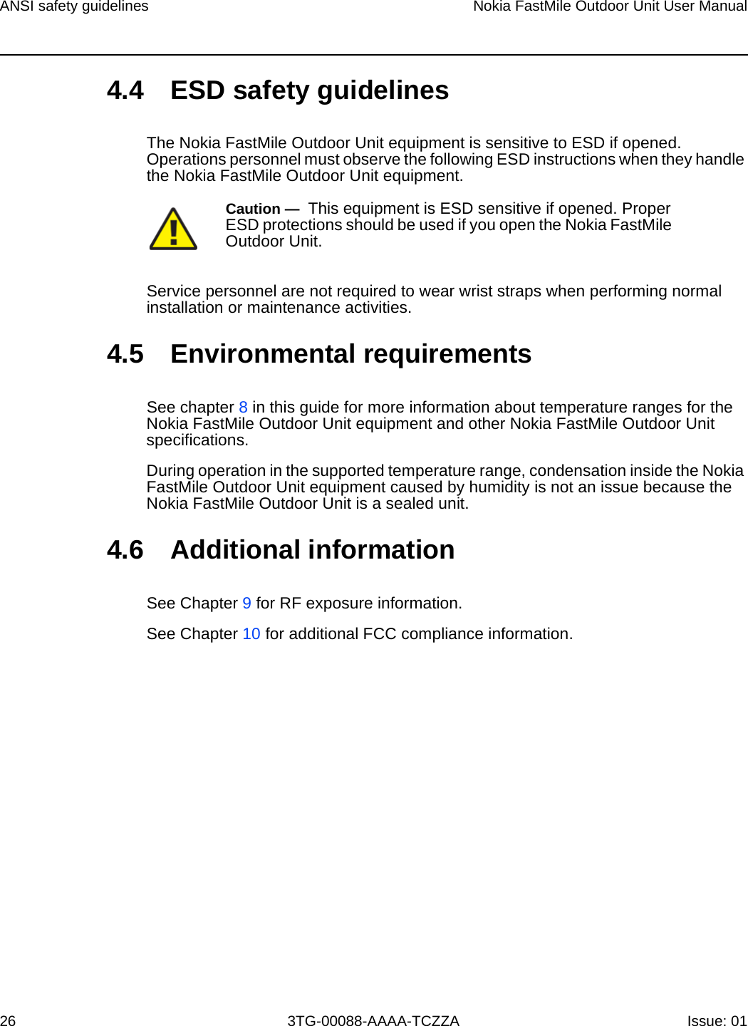 ANSI safety guidelines26Nokia FastMile Outdoor Unit User Manual3TG-00088-AAAA-TCZZA Issue: 014.4 ESD safety guidelinesThe Nokia FastMile Outdoor Unit equipment is sensitive to ESD if opened. Operations personnel must observe the following ESD instructions when they handle the Nokia FastMile Outdoor Unit equipment. Service personnel are not required to wear wrist straps when performing normal installation or maintenance activities.4.5 Environmental requirementsSee chapter 8 in this guide for more information about temperature ranges for the Nokia FastMile Outdoor Unit equipment and other Nokia FastMile Outdoor Unit specifications. During operation in the supported temperature range, condensation inside the Nokia FastMile Outdoor Unit equipment caused by humidity is not an issue because the Nokia FastMile Outdoor Unit is a sealed unit.4.6 Additional informationSee Chapter 9 for RF exposure information.See Chapter 10 for additional FCC compliance information.Caution —  This equipment is ESD sensitive if opened. Proper ESD protections should be used if you open the Nokia FastMile Outdoor Unit.