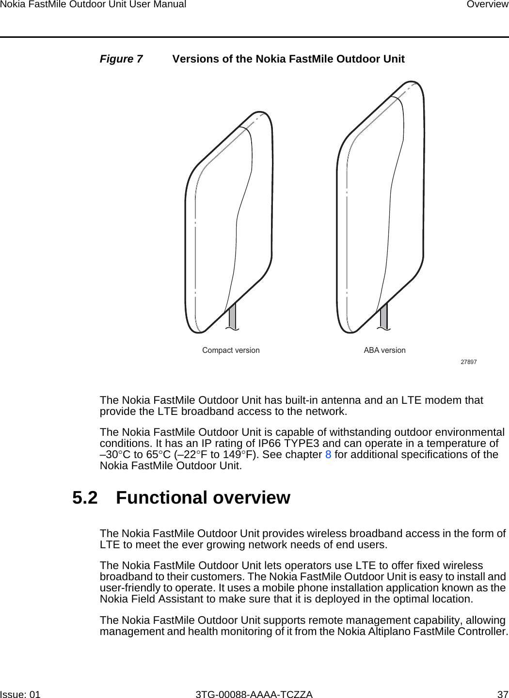 Nokia FastMile Outdoor Unit User Manual OverviewIssue: 01 3TG-00088-AAAA-TCZZA 37Figure 7 Versions of the Nokia FastMile Outdoor UnitThe Nokia FastMile Outdoor Unit has built-in antenna and an LTE modem that provide the LTE broadband access to the network. The Nokia FastMile Outdoor Unit is capable of withstanding outdoor environmental conditions. It has an IP rating of IP66 TYPE3 and can operate in a temperature of –30°C to 65°C (–22°F to 149°F). See chapter 8 for additional specifications of theNokia FastMile Outdoor Unit.5.2 Functional overviewThe Nokia FastMile Outdoor Unit provides wireless broadband access in the form of LTE to meet the ever growing network needs of end users.The Nokia FastMile Outdoor Unit lets operators use LTE to offer fixed wireless broadband to their customers. The Nokia FastMile Outdoor Unit is easy to install and user-friendly to operate. It uses a mobile phone installation application known as the Nokia Field Assistant to make sure that it is deployed in the optimal location.The Nokia FastMile Outdoor Unit supports remote management capability, allowing management and health monitoring of it from the Nokia Altiplano FastMile Controller.Compact version ABA version27897