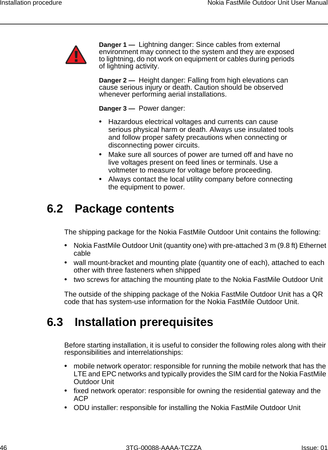 Installation procedure46Nokia FastMile Outdoor Unit User Manual3TG-00088-AAAA-TCZZA Issue: 01 6.2 Package contentsThe shipping package for the Nokia FastMile Outdoor Unit contains the following:•Nokia FastMile Outdoor Unit (quantity one) with pre-attached 3 m (9.8 ft) Ethernet cable•wall mount-bracket and mounting plate (quantity one of each), attached to each other with three fasteners when shipped•two screws for attaching the mounting plate to the Nokia FastMile Outdoor UnitThe outside of the shipping package of the Nokia FastMile Outdoor Unit has a QR code that has system-use information for the Nokia FastMile Outdoor Unit.6.3 Installation prerequisites Before starting installation, it is useful to consider the following roles along with their responsibilities and interrelationships:•mobile network operator: responsible for running the mobile network that has the LTE and EPC networks and typically provides the SIM card for the Nokia FastMile Outdoor Unit•fixed network operator: responsible for owning the residential gateway and the ACP•ODU installer: responsible for installing the Nokia FastMile Outdoor UnitDanger 1 —  Lightning danger: Since cables from external environment may connect to the system and they are exposed to lightning, do not work on equipment or cables during periods of lightning activity.Danger 2 —  Height danger: Falling from high elevations can cause serious injury or death. Caution should be observed whenever performing aerial installations.Danger 3 —  Power danger: •Hazardous electrical voltages and currents can cause serious physical harm or death. Always use insulated tools and follow proper safety precautions when connecting or disconnecting power circuits.•Make sure all sources of power are turned off and have no live voltages present on feed lines or terminals. Use a voltmeter to measure for voltage before proceeding.•Always contact the local utility company before connecting the equipment to power.