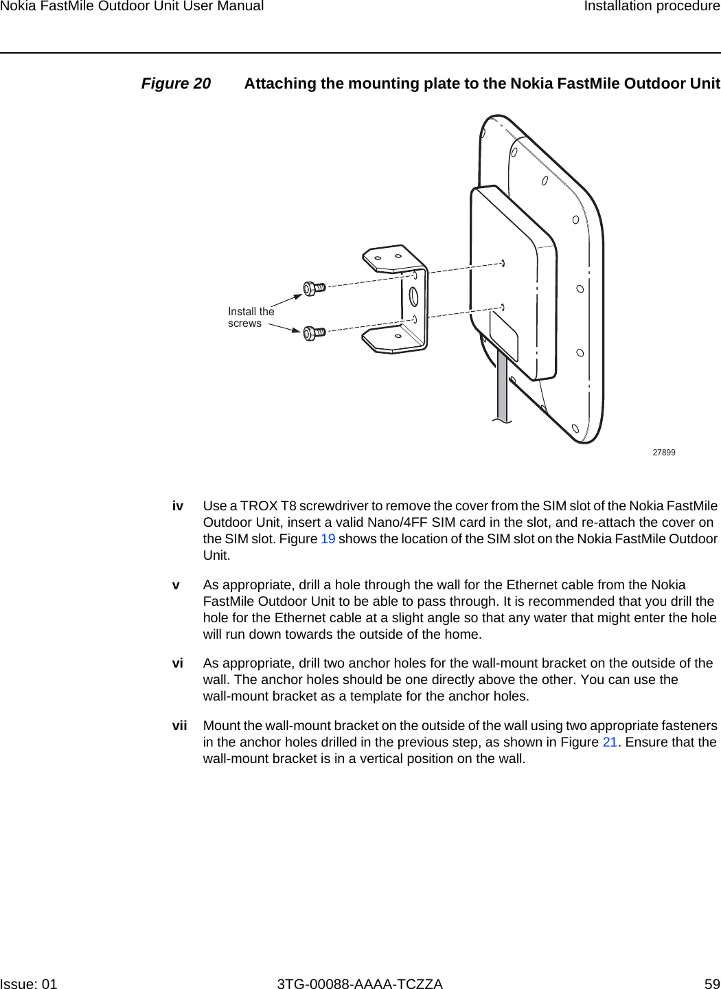 Nokia FastMile Outdoor Unit User Manual Installation procedureIssue: 01 3TG-00088-AAAA-TCZZA 59 Figure 20 Attaching the mounting plate to the Nokia FastMile Outdoor Unitiv Use a TROX T8 screwdriver to remove the cover from the SIM slot of the Nokia FastMile Outdoor Unit, insert a valid Nano/4FF SIM card in the slot, and re-attach the cover on the SIM slot. Figure 19 shows the location of the SIM slot on the Nokia FastMile Outdoor Unit.vAs appropriate, drill a hole through the wall for the Ethernet cable from the Nokia FastMile Outdoor Unit to be able to pass through. It is recommended that you drill the hole for the Ethernet cable at a slight angle so that any water that might enter the hole will run down towards the outside of the home.vi As appropriate, drill two anchor holes for the wall-mount bracket on the outside of the wall. The anchor holes should be one directly above the other. You can use the wall-mount bracket as a template for the anchor holes.vii Mount the wall-mount bracket on the outside of the wall using two appropriate fasteners in the anchor holes drilled in the previous step, as shown in Figure 21. Ensure that the wall-mount bracket is in a vertical position on the wall. Install thescrews27899