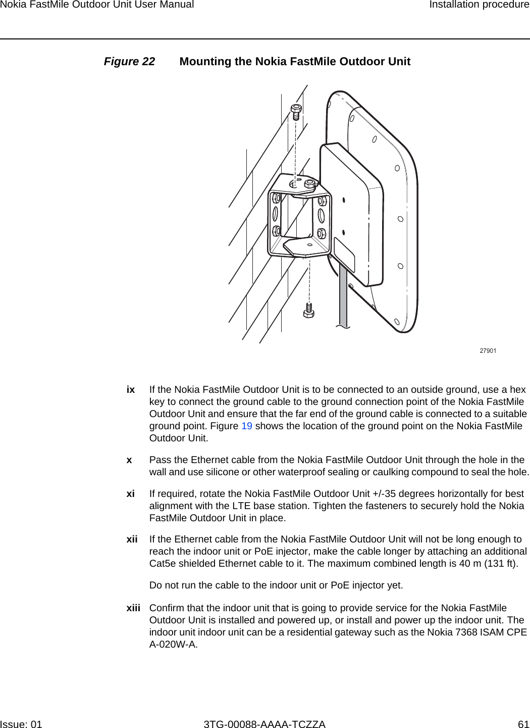 Nokia FastMile Outdoor Unit User Manual Installation procedureIssue: 01 3TG-00088-AAAA-TCZZA 61 Figure 22 Mounting the Nokia FastMile Outdoor Unitix If the Nokia FastMile Outdoor Unit is to be connected to an outside ground, use a hex key to connect the ground cable to the ground connection point of the Nokia FastMile Outdoor Unit and ensure that the far end of the ground cable is connected to a suitable ground point. Figure 19 shows the location of the ground point on the Nokia FastMile Outdoor Unit. xPass the Ethernet cable from the Nokia FastMile Outdoor Unit through the hole in the wall and use silicone or other waterproof sealing or caulking compound to seal the hole.xi If required, rotate the Nokia FastMile Outdoor Unit +/-35 degrees horizontally for best alignment with the LTE base station. Tighten the fasteners to securely hold the Nokia FastMile Outdoor Unit in place.xii If the Ethernet cable from the Nokia FastMile Outdoor Unit will not be long enough to reach the indoor unit or PoE injector, make the cable longer by attaching an additional Cat5e shielded Ethernet cable to it. The maximum combined length is 40 m (131 ft). Do not run the cable to the indoor unit or PoE injector yet.xiii Confirm that the indoor unit that is going to provide service for the Nokia FastMile Outdoor Unit is installed and powered up, or install and power up the indoor unit. The indoor unit indoor unit can be a residential gateway such as the Nokia 7368 ISAM CPE A-020W-A.27901