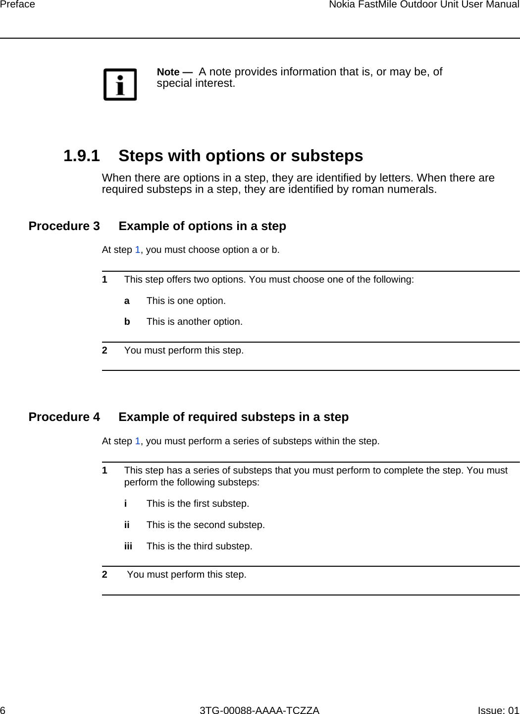 Preface6Nokia FastMile Outdoor Unit User Manual3TG-00088-AAAA-TCZZA Issue: 01 1.9.1 Steps with options or substepsWhen there are options in a step, they are identified by letters. When there are required substeps in a step, they are identified by roman numerals.Procedure 3 Example of options in a stepAt step 1, you must choose option a or b. 1This step offers two options. You must choose one of the following:aThis is one option.bThis is another option.2You must perform this step.Procedure 4 Example of required substeps in a stepAt step 1, you must perform a series of substeps within the step. 1This step has a series of substeps that you must perform to complete the step. You must perform the following substeps:iThis is the first substep.ii This is the second substep.iii This is the third substep.2 You must perform this step.Note —  A note provides information that is, or may be, of special interest.