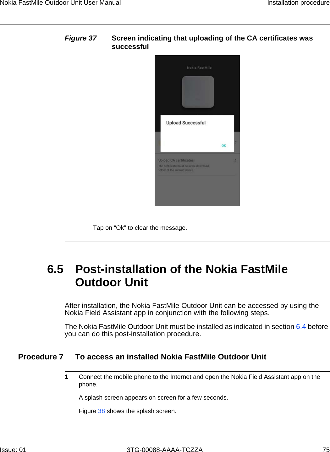 Nokia FastMile Outdoor Unit User Manual Installation procedureIssue: 01 3TG-00088-AAAA-TCZZA 75 Figure 37 Screen indicating that uploading of the CA certificates was successfulTap on “Ok” to clear the message.6.5 Post-installation of the Nokia FastMile Outdoor UnitAfter installation, the Nokia FastMile Outdoor Unit can be accessed by using the Nokia Field Assistant app in conjunction with the following steps.The Nokia FastMile Outdoor Unit must be installed as indicated in section 6.4 before you can do this post-installation procedure.Procedure 7 To access an installed Nokia FastMile Outdoor Unit1Connect the mobile phone to the Internet and open the Nokia Field Assistant app on the phone.A splash screen appears on screen for a few seconds.Figure 38 shows the splash screen.