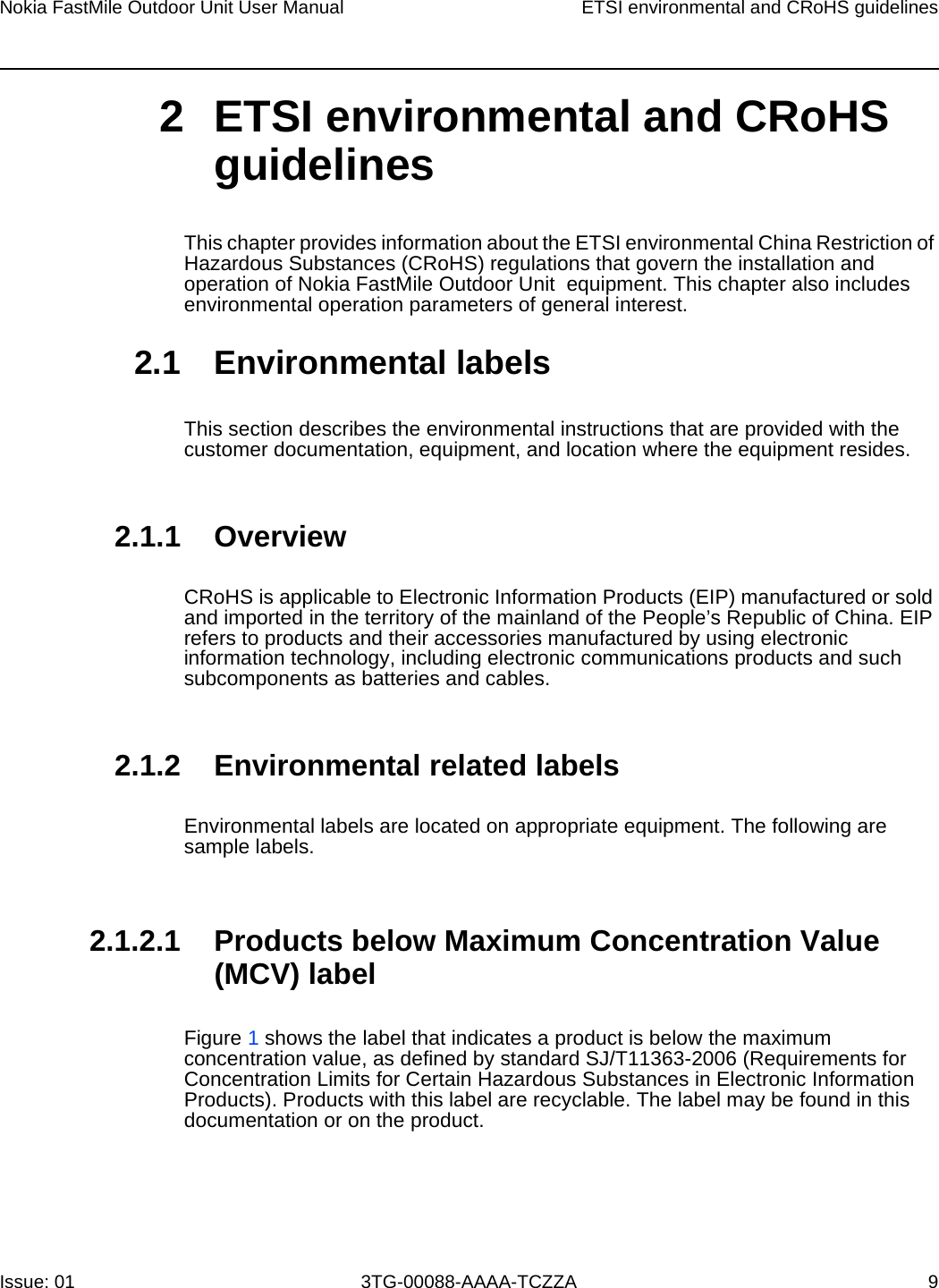 Nokia FastMile Outdoor Unit User Manual ETSI environmental and CRoHS guidelinesIssue: 01 3TG-00088-AAAA-TCZZA 9 2 ETSI environmental and CRoHS guidelinesThis chapter provides information about the ETSI environmental China Restriction of Hazardous Substances (CRoHS) regulations that govern the installation and operation of Nokia FastMile Outdoor Unit  equipment. This chapter also includes environmental operation parameters of general interest. 2.1 Environmental labelsThis section describes the environmental instructions that are provided with the customer documentation, equipment, and location where the equipment resides.2.1.1 OverviewCRoHS is applicable to Electronic Information Products (EIP) manufactured or sold and imported in the territory of the mainland of the People’s Republic of China. EIP refers to products and their accessories manufactured by using electronic information technology, including electronic communications products and such subcomponents as batteries and cables.2.1.2 Environmental related labelsEnvironmental labels are located on appropriate equipment. The following are sample labels.2.1.2.1 Products below Maximum Concentration Value (MCV) labelFigure 1 shows the label that indicates a product is below the maximum concentration value, as defined by standard SJ/T11363-2006 (Requirements for Concentration Limits for Certain Hazardous Substances in Electronic Information Products). Products with this label are recyclable. The label may be found in this documentation or on the product.