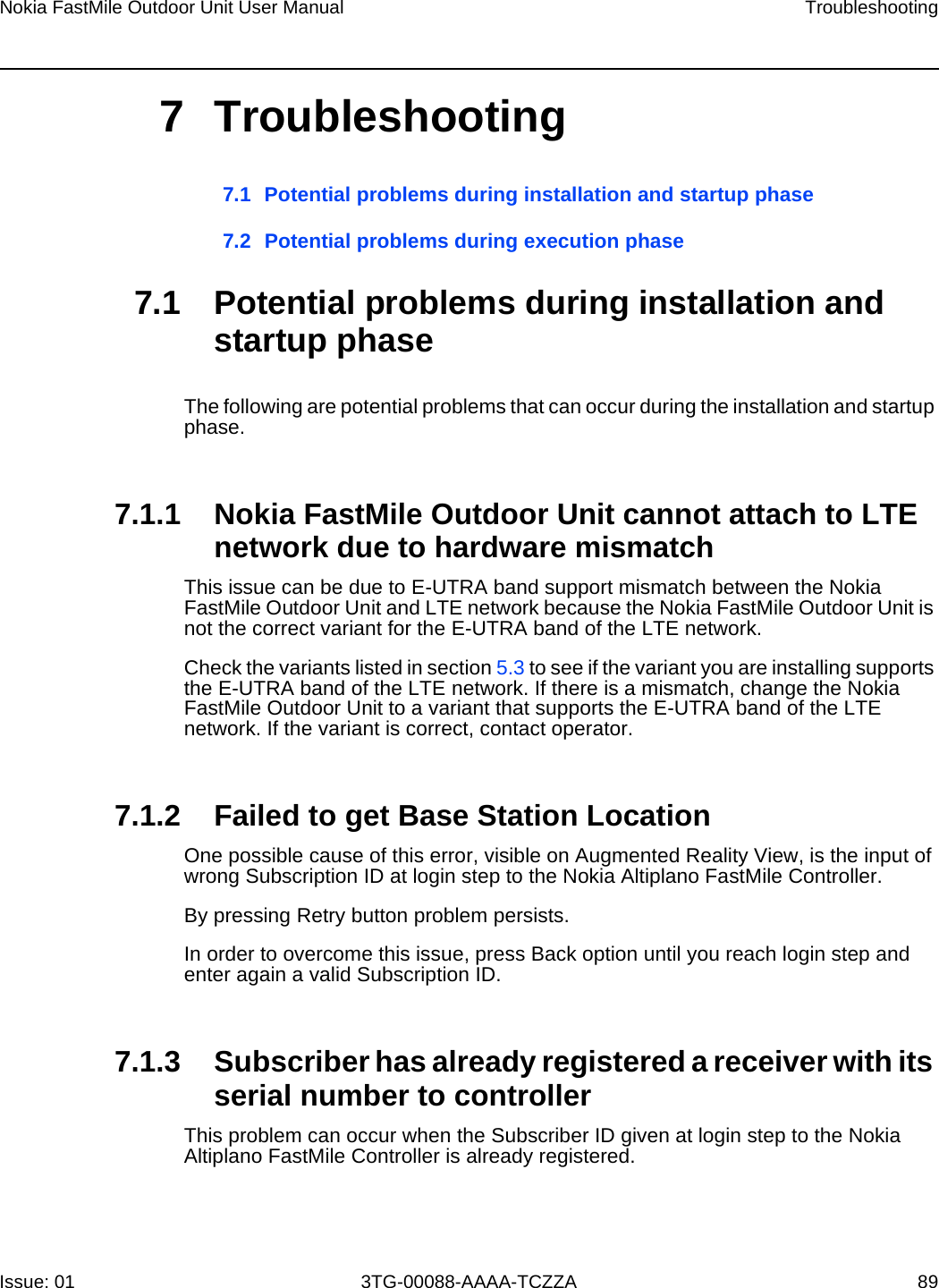 Nokia FastMile Outdoor Unit User Manual TroubleshootingIssue: 01 3TG-00088-AAAA-TCZZA 897 Troubleshooting7.1 Potential problems during installation and startup phase7.2 Potential problems during execution phase7.1 Potential problems during installation and startup phaseThe following are potential problems that can occur during the installation and startup phase.7.1.1 Nokia FastMile Outdoor Unit cannot attach to LTE network due to hardware mismatchThis issue can be due to E-UTRA band support mismatch between the Nokia FastMile Outdoor Unit and LTE network because the Nokia FastMile Outdoor Unit is not the correct variant for the E-UTRA band of the LTE network. Check the variants listed in section 5.3 to see if the variant you are installing supports the E-UTRA band of the LTE network. If there is a mismatch, change the Nokia FastMile Outdoor Unit to a variant that supports the E-UTRA band of the LTE network. If the variant is correct, contact operator.7.1.2 Failed to get Base Station LocationOne possible cause of this error, visible on Augmented Reality View, is the input of wrong Subscription ID at login step to the Nokia Altiplano FastMile Controller.By pressing Retry button problem persists.In order to overcome this issue, press Back option until you reach login step and enter again a valid Subscription ID.7.1.3 Subscriber has already registered a receiver with its serial number to controllerThis problem can occur when the Subscriber ID given at login step to the Nokia Altiplano FastMile Controller is already registered. 