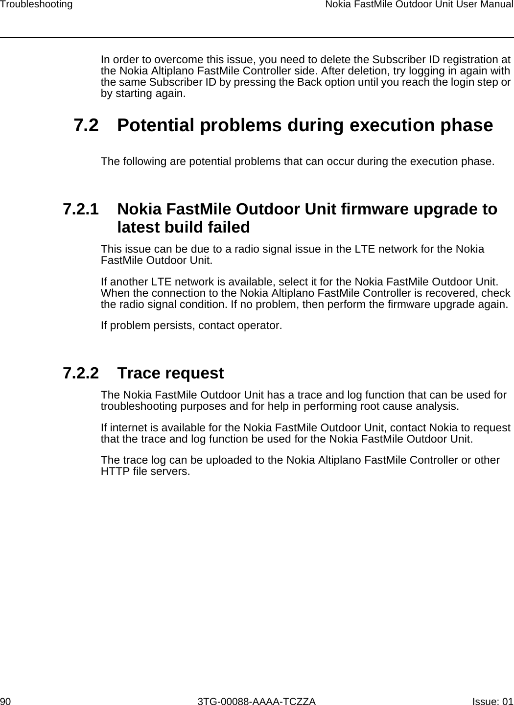 Troubleshooting90Nokia FastMile Outdoor Unit User Manual3TG-00088-AAAA-TCZZA Issue: 01In order to overcome this issue, you need to delete the Subscriber ID registration at the Nokia Altiplano FastMile Controller side. After deletion, try logging in again with the same Subscriber ID by pressing the Back option until you reach the login step or by starting again. 7.2 Potential problems during execution phaseThe following are potential problems that can occur during the execution phase.7.2.1 Nokia FastMile Outdoor Unit firmware upgrade to latest build failedThis issue can be due to a radio signal issue in the LTE network for the Nokia FastMile Outdoor Unit.If another LTE network is available, select it for the Nokia FastMile Outdoor Unit. When the connection to the Nokia Altiplano FastMile Controller is recovered, check the radio signal condition. If no problem, then perform the firmware upgrade again. If problem persists, contact operator.7.2.2 Trace requestThe Nokia FastMile Outdoor Unit has a trace and log function that can be used for troubleshooting purposes and for help in performing root cause analysis. If internet is available for the Nokia FastMile Outdoor Unit, contact Nokia to request that the trace and log function be used for the Nokia FastMile Outdoor Unit. The trace log can be uploaded to the Nokia Altiplano FastMile Controller or other HTTP file servers.