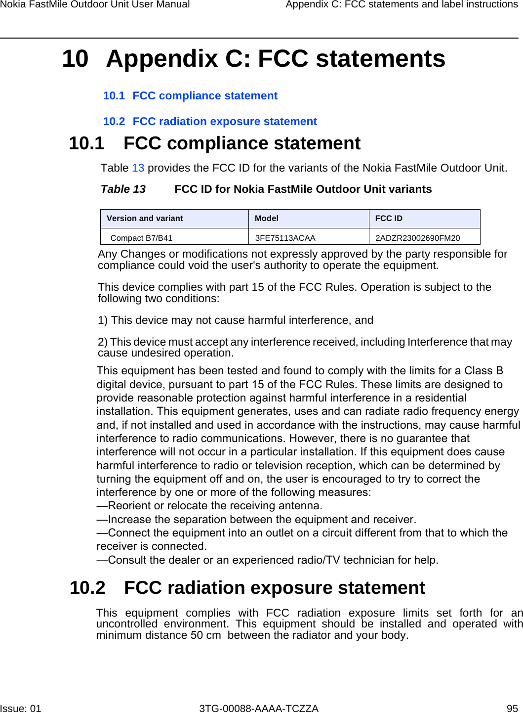 Compact B7/B41              3FE75113ACAA 2ADZR23002690FM20Nokia FastMile Outdoor Unit User Manual Appendix C: FCC statements and label instructionsIssue: 01 3TG-00088-AAAA-TCZZA 9510 Appendix C: FCC statements  10.1 FCC compliance statement10.2 FCC radiation exposure statement 10.1 FCC compliance statementTable 13 provides the FCC ID for the variants of the Nokia FastMile Outdoor Unit.Table 13 FCC ID for Nokia FastMile Outdoor Unit variantsAny Changes or modifications not expressly approved by the party responsible for compliance could void the user&apos;s authority to operate the equipment. This device complies with part 15 of the FCC Rules. Operation is subject to the following two conditions: 1) This device may not cause harmful interference, and2) This device must accept any interference received, including Interference that may cause undesired operation.10.2 FCC radiation exposure statementThis  equipment  complies with  FCC radiation  exposure  limits  set  forth  for an uncontrolled  environment.  This  equipment  should  be  installed  and  operated  with minimum distance 50 cm  between the radiator and your body. Version and variant Model FCC IDThis equipment has been tested and found to comply with the limits for a Class B digital device, pursuant to part 15 of the FCC Rules. These limits are designed to provide reasonable protection against harmful interference in a residential installation. This equipment generates, uses and can radiate radio frequency energy and, if not installed and used in accordance with the instructions, may cause harmful interference to radio communications. However, there is no guarantee that interference will not occur in a particular installation. If this equipment does cause harmful interference to radio or television reception, which can be determined by turning the equipment off and on, the user is encouraged to try to correct the interference by one or more of the following measures:—Reorient or relocate the receiving antenna.—Increase the separation between the equipment and receiver.—Connect the equipment into an outlet on a circuit different from that to which the   receiver is connected.—Consult the dealer or an experienced radio/TV technician for help.