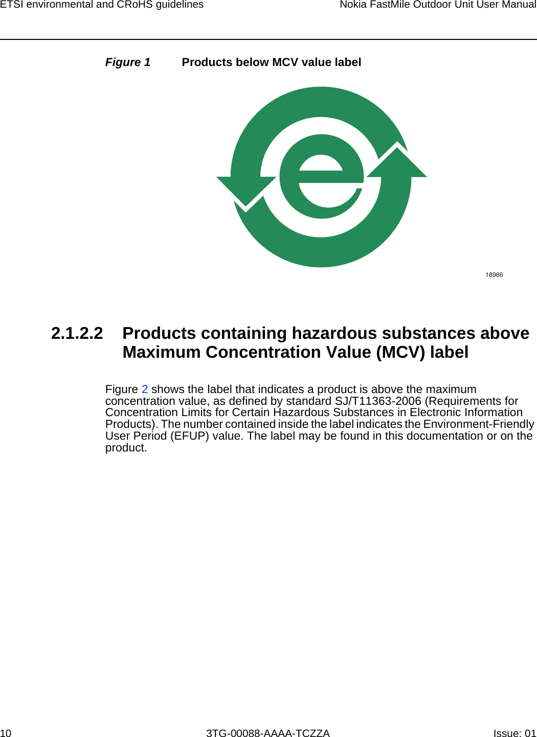 ETSI environmental and CRoHS guidelines10Nokia FastMile Outdoor Unit User Manual3TG-00088-AAAA-TCZZA Issue: 01 Figure 1 Products below MCV value label2.1.2.2 Products containing hazardous substances above Maximum Concentration Value (MCV) labelFigure 2 shows the label that indicates a product is above the maximum concentration value, as defined by standard SJ/T11363-2006 (Requirements for Concentration Limits for Certain Hazardous Substances in Electronic Information Products). The number contained inside the label indicates the Environment-Friendly User Period (EFUP) value. The label may be found in this documentation or on the product.18986