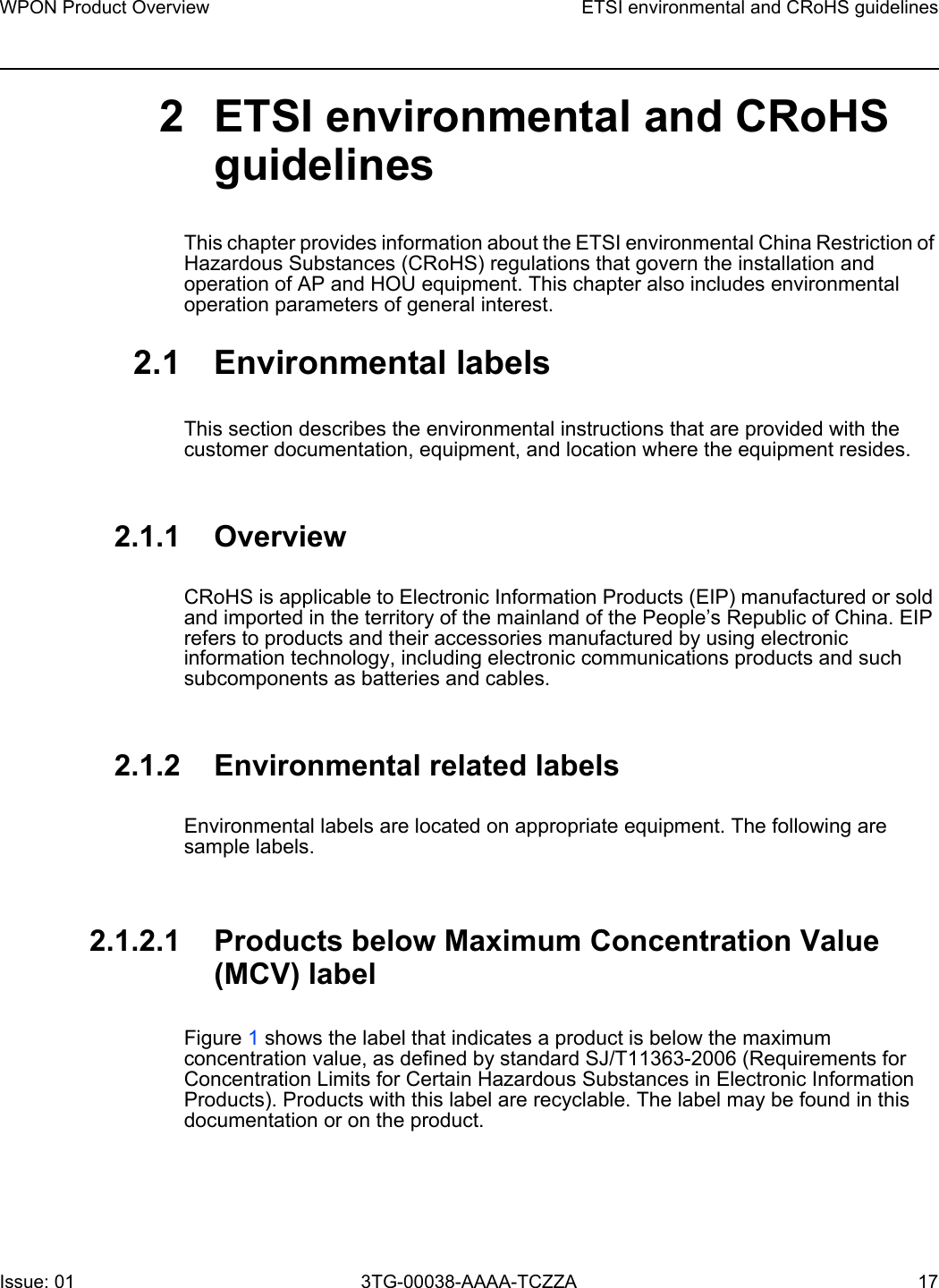 WPON Product Overview ETSI environmental and CRoHS guidelinesIssue: 01 3TG-00038-AAAA-TCZZA 17 2 ETSI environmental and CRoHS guidelinesThis chapter provides information about the ETSI environmental China Restriction of Hazardous Substances (CRoHS) regulations that govern the installation and operation of AP and HOU equipment. This chapter also includes environmental operation parameters of general interest. 2.1 Environmental labelsThis section describes the environmental instructions that are provided with the customer documentation, equipment, and location where the equipment resides.2.1.1 OverviewCRoHS is applicable to Electronic Information Products (EIP) manufactured or sold and imported in the territory of the mainland of the People’s Republic of China. EIP refers to products and their accessories manufactured by using electronic information technology, including electronic communications products and such subcomponents as batteries and cables.2.1.2 Environmental related labelsEnvironmental labels are located on appropriate equipment. The following are sample labels.2.1.2.1 Products below Maximum Concentration Value (MCV) labelFigure 1 shows the label that indicates a product is below the maximum concentration value, as defined by standard SJ/T11363-2006 (Requirements for Concentration Limits for Certain Hazardous Substances in Electronic Information Products). Products with this label are recyclable. The label may be found in this documentation or on the product.
