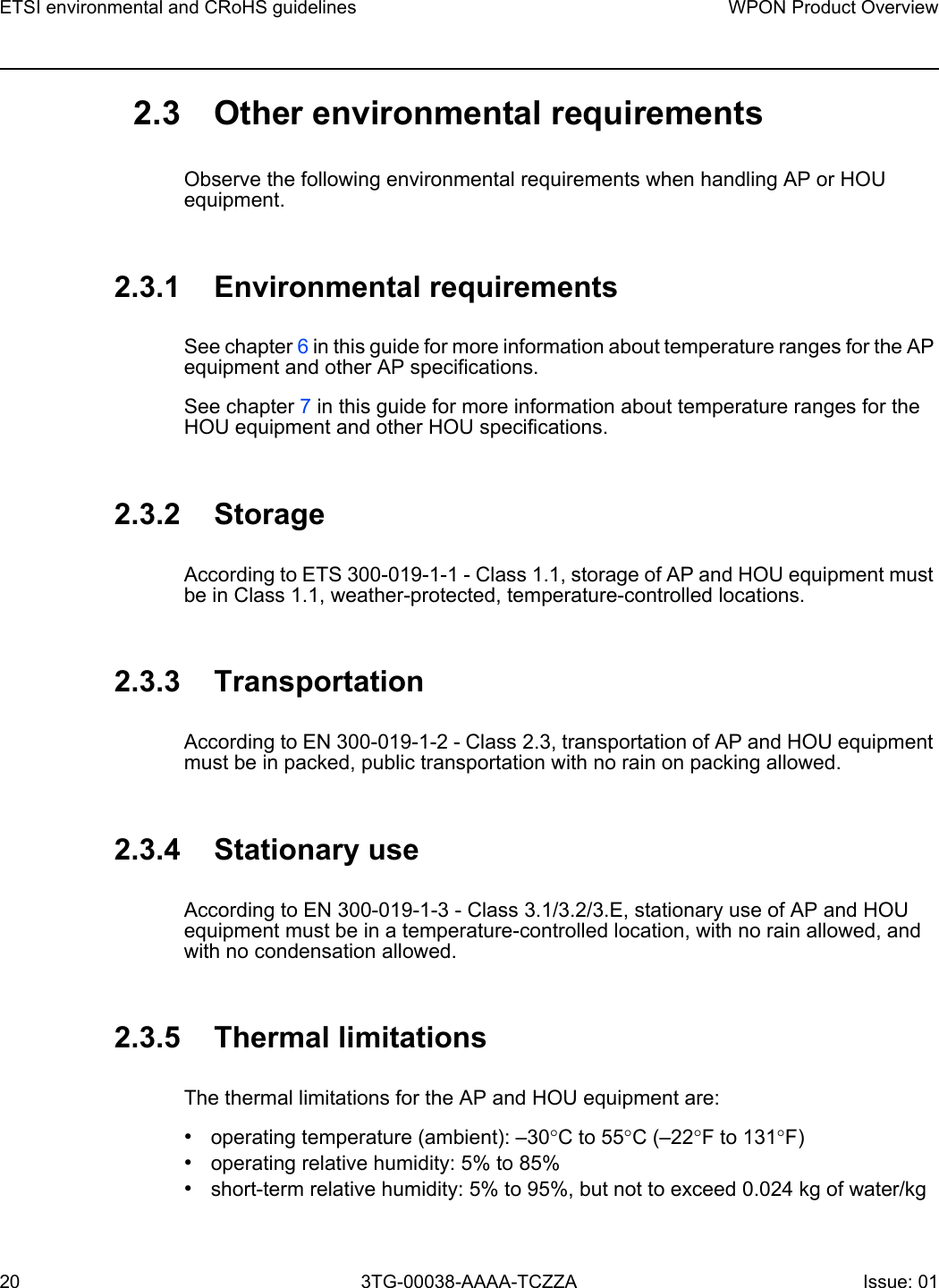 ETSI environmental and CRoHS guidelines20WPON Product Overview3TG-00038-AAAA-TCZZA Issue: 01 2.3 Other environmental requirementsObserve the following environmental requirements when handling AP or HOU equipment.2.3.1 Environmental requirementsSee chapter 6 in this guide for more information about temperature ranges for the AP equipment and other AP specifications. See chapter 7 in this guide for more information about temperature ranges for the HOU equipment and other HOU specifications. 2.3.2 StorageAccording to ETS 300-019-1-1 - Class 1.1, storage of AP and HOU equipment must be in Class 1.1, weather-protected, temperature-controlled locations. 2.3.3 TransportationAccording to EN 300-019-1-2 - Class 2.3, transportation of AP and HOU equipment must be in packed, public transportation with no rain on packing allowed.2.3.4 Stationary useAccording to EN 300-019-1-3 - Class 3.1/3.2/3.E, stationary use of AP and HOU equipment must be in a temperature-controlled location, with no rain allowed, and with no condensation allowed. 2.3.5 Thermal limitationsThe thermal limitations for the AP and HOU equipment are: •operating temperature (ambient): –30°C to 55°C (–22°F to 131°F)•operating relative humidity: 5% to 85%•short-term relative humidity: 5% to 95%, but not to exceed 0.024 kg of water/kg