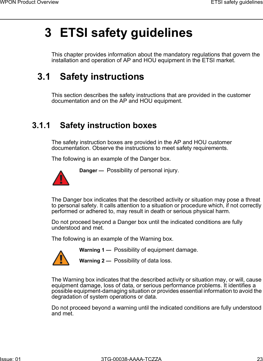 WPON Product Overview ETSI safety guidelinesIssue: 01 3TG-00038-AAAA-TCZZA 23 3 ETSI safety guidelinesThis chapter provides information about the mandatory regulations that govern the installation and operation of AP and HOU equipment in the ETSI market.3.1 Safety instructionsThis section describes the safety instructions that are provided in the customer documentation and on the AP and HOU equipment.3.1.1 Safety instruction boxesThe safety instruction boxes are provided in the AP and HOU customer documentation. Observe the instructions to meet safety requirements.The following is an example of the Danger box.The Danger box indicates that the described activity or situation may pose a threat to personal safety. It calls attention to a situation or procedure which, if not correctly performed or adhered to, may result in death or serious physical harm. Do not proceed beyond a Danger box until the indicated conditions are fully understood and met.The following is an example of the Warning box.The Warning box indicates that the described activity or situation may, or will, cause equipment damage, loss of data, or serious performance problems. It identifies a possible equipment-damaging situation or provides essential information to avoid the degradation of system operations or data.Do not proceed beyond a warning until the indicated conditions are fully understood and met.Danger —  Possibility of personal injury. Warning 1 —  Possibility of equipment damage.Warning 2 —  Possibility of data loss.
