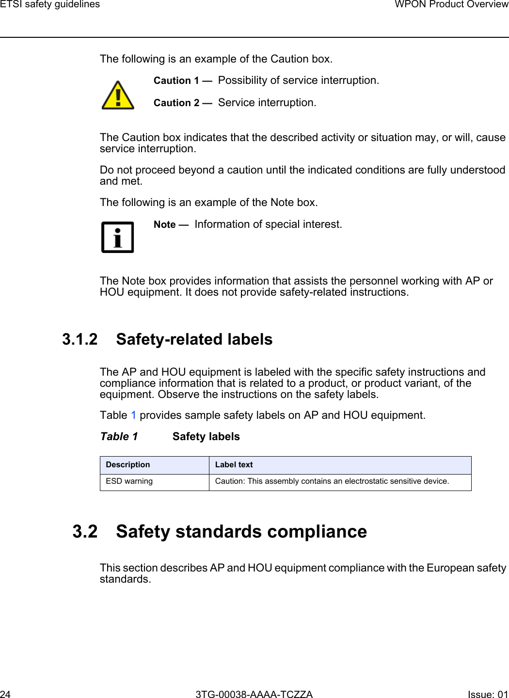 ETSI safety guidelines24WPON Product Overview3TG-00038-AAAA-TCZZA Issue: 01 The following is an example of the Caution box.The Caution box indicates that the described activity or situation may, or will, cause service interruption.Do not proceed beyond a caution until the indicated conditions are fully understood and met.The following is an example of the Note box.The Note box provides information that assists the personnel working with AP or HOU equipment. It does not provide safety-related instructions.3.1.2 Safety-related labelsThe AP and HOU equipment is labeled with the specific safety instructions and compliance information that is related to a product, or product variant, of the equipment. Observe the instructions on the safety labels.Table 1 provides sample safety labels on AP and HOU equipment.Table 1 Safety labels3.2 Safety standards complianceThis section describes AP and HOU equipment compliance with the European safety standards.Caution 1 —  Possibility of service interruption.Caution 2 —  Service interruption.Note —  Information of special interest.Description Label textESD warning Caution: This assembly contains an electrostatic sensitive device.