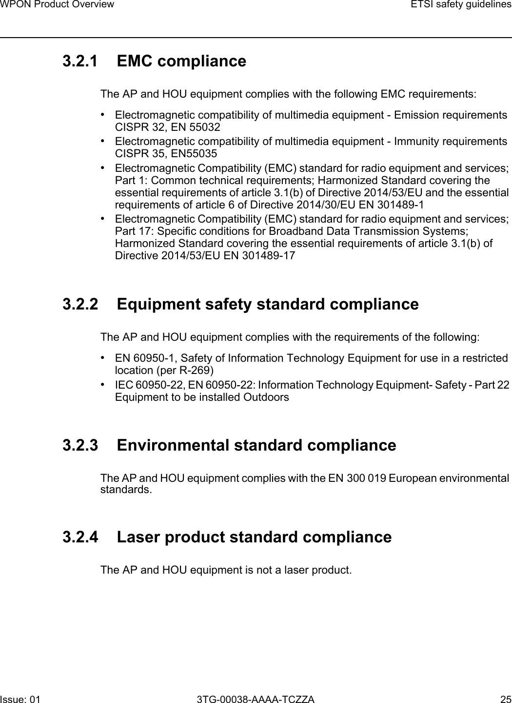 WPON Product Overview ETSI safety guidelinesIssue: 01 3TG-00038-AAAA-TCZZA 25 3.2.1 EMC complianceThe AP and HOU equipment complies with the following EMC requirements:•Electromagnetic compatibility of multimedia equipment - Emission requirements CISPR 32, EN 55032•Electromagnetic compatibility of multimedia equipment - Immunity requirements CISPR 35, EN55035•Electromagnetic Compatibility (EMC) standard for radio equipment and services; Part 1: Common technical requirements; Harmonized Standard covering the essential requirements of article 3.1(b) of Directive 2014/53/EU and the essential requirements of article 6 of Directive 2014/30/EU EN 301489-1•Electromagnetic Compatibility (EMC) standard for radio equipment and services; Part 17: Specific conditions for Broadband Data Transmission Systems; Harmonized Standard covering the essential requirements of article 3.1(b) of Directive 2014/53/EU EN 301489-173.2.2 Equipment safety standard complianceThe AP and HOU equipment complies with the requirements of the following: •EN 60950-1, Safety of Information Technology Equipment for use in a restricted location (per R-269)•IEC 60950-22, EN 60950-22: Information Technology Equipment- Safety - Part 22 Equipment to be installed Outdoors3.2.3 Environmental standard complianceThe AP and HOU equipment complies with the EN 300 019 European environmental standards.3.2.4 Laser product standard complianceThe AP and HOU equipment is not a laser product.