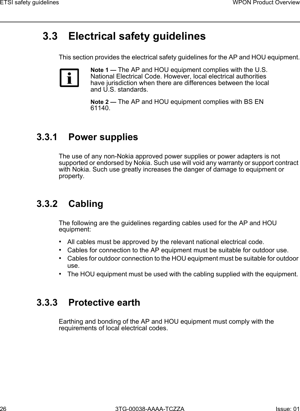 ETSI safety guidelines26WPON Product Overview3TG-00038-AAAA-TCZZA Issue: 01 3.3 Electrical safety guidelinesThis section provides the electrical safety guidelines for the AP and HOU equipment.3.3.1 Power suppliesThe use of any non-Nokia approved power supplies or power adapters is not supported or endorsed by Nokia. Such use will void any warranty or support contract with Nokia. Such use greatly increases the danger of damage to equipment or property.3.3.2 CablingThe following are the guidelines regarding cables used for the AP and HOU equipment:•All cables must be approved by the relevant national electrical code.•Cables for connection to the AP equipment must be suitable for outdoor use.•Cables for outdoor connection to the HOU equipment must be suitable for outdoor use.•The HOU equipment must be used with the cabling supplied with the equipment. 3.3.3 Protective earthEarthing and bonding of the AP and HOU equipment must comply with the requirements of local electrical codes.Note 1 — The AP and HOU equipment complies with the U.S. National Electrical Code. However, local electrical authorities have jurisdiction when there are differences between the local and U.S. standards.Note 2 — The AP and HOU equipment complies with BS EN 61140.