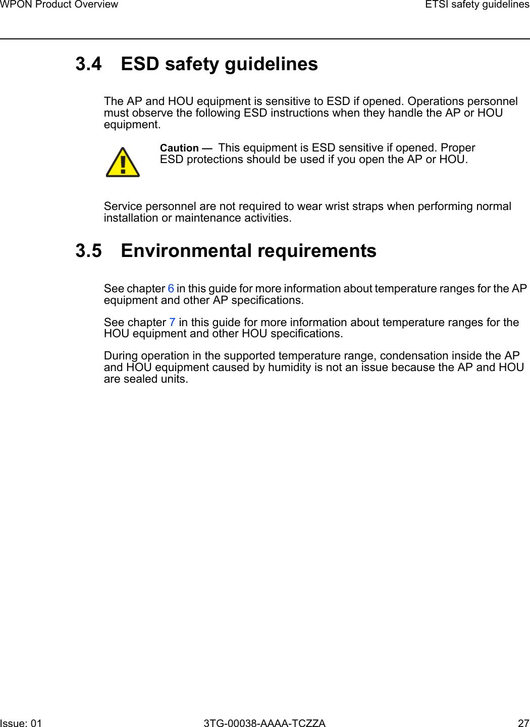 WPON Product Overview ETSI safety guidelinesIssue: 01 3TG-00038-AAAA-TCZZA 27 3.4 ESD safety guidelinesThe AP and HOU equipment is sensitive to ESD if opened. Operations personnel must observe the following ESD instructions when they handle the AP or HOU equipment. Service personnel are not required to wear wrist straps when performing normal installation or maintenance activities.3.5 Environmental requirementsSee chapter 6 in this guide for more information about temperature ranges for the AP equipment and other AP specifications. See chapter 7 in this guide for more information about temperature ranges for the HOU equipment and other HOU specifications. During operation in the supported temperature range, condensation inside the AP and HOU equipment caused by humidity is not an issue because the AP and HOU are sealed units.Caution —  This equipment is ESD sensitive if opened. Proper ESD protections should be used if you open the AP or HOU.