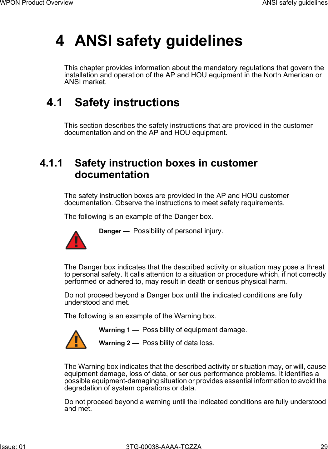 WPON Product Overview ANSI safety guidelinesIssue: 01 3TG-00038-AAAA-TCZZA 29 4 ANSI safety guidelinesThis chapter provides information about the mandatory regulations that govern the installation and operation of the AP and HOU equipment in the North American or ANSI market.4.1 Safety instructionsThis section describes the safety instructions that are provided in the customer documentation and on the AP and HOU equipment.4.1.1 Safety instruction boxes in customer documentationThe safety instruction boxes are provided in the AP and HOU customer documentation. Observe the instructions to meet safety requirements.The following is an example of the Danger box.The Danger box indicates that the described activity or situation may pose a threat to personal safety. It calls attention to a situation or procedure which, if not correctly performed or adhered to, may result in death or serious physical harm. Do not proceed beyond a Danger box until the indicated conditions are fully understood and met.The following is an example of the Warning box.The Warning box indicates that the described activity or situation may, or will, cause equipment damage, loss of data, or serious performance problems. It identifies a possible equipment-damaging situation or provides essential information to avoid the degradation of system operations or data.Do not proceed beyond a warning until the indicated conditions are fully understood and met.Danger —  Possibility of personal injury. Warning 1 —  Possibility of equipment damage.Warning 2 —  Possibility of data loss.