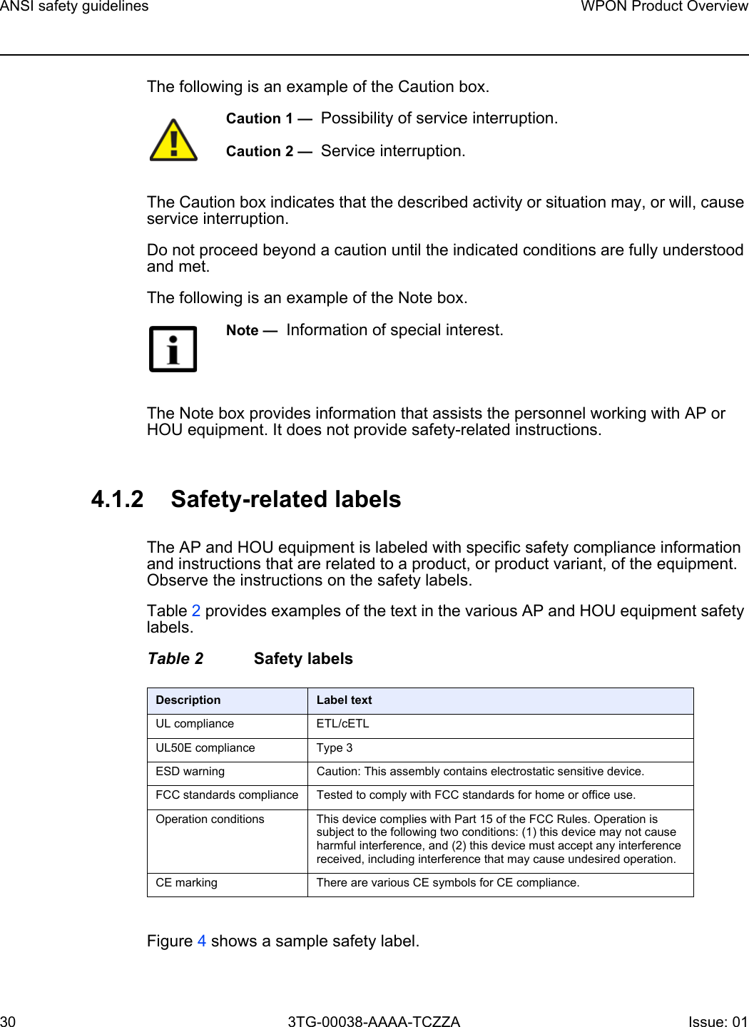 ANSI safety guidelines30WPON Product Overview3TG-00038-AAAA-TCZZA Issue: 01 The following is an example of the Caution box.The Caution box indicates that the described activity or situation may, or will, cause service interruption.Do not proceed beyond a caution until the indicated conditions are fully understood and met.The following is an example of the Note box.The Note box provides information that assists the personnel working with AP or HOU equipment. It does not provide safety-related instructions.4.1.2 Safety-related labelsThe AP and HOU equipment is labeled with specific safety compliance information and instructions that are related to a product, or product variant, of the equipment. Observe the instructions on the safety labels.Table 2 provides examples of the text in the various AP and HOU equipment safety labels. Table 2 Safety labelsFigure 4 shows a sample safety label. Caution 1 —  Possibility of service interruption.Caution 2 —  Service interruption.Note —  Information of special interest.Description Label textUL compliance ETL/cETL UL50E compliance Type 3ESD warning Caution: This assembly contains electrostatic sensitive device.FCC standards compliance Tested to comply with FCC standards for home or office use.Operation conditions This device complies with Part 15 of the FCC Rules. Operation is subject to the following two conditions: (1) this device may not cause harmful interference, and (2) this device must accept any interference received, including interference that may cause undesired operation.CE marking There are various CE symbols for CE compliance.