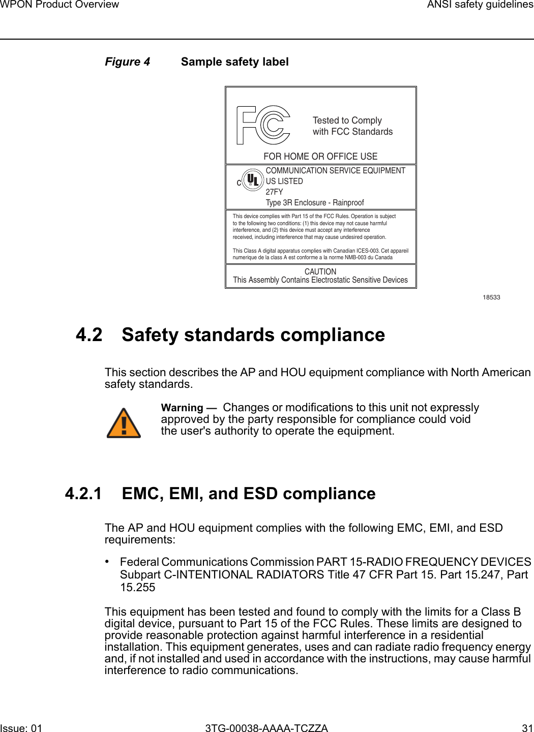 WPON Product Overview ANSI safety guidelinesIssue: 01 3TG-00038-AAAA-TCZZA 31 Figure 4 Sample safety label4.2 Safety standards complianceThis section describes the AP and HOU equipment compliance with North American safety standards.4.2.1 EMC, EMI, and ESD complianceThe AP and HOU equipment complies with the following EMC, EMI, and ESD requirements: •Federal Communications Commission PART 15-RADIO FREQUENCY DEVICES Subpart C-INTENTIONAL RADIATORS Title 47 CFR Part 15. Part 15.247, Part 15.255This equipment has been tested and found to comply with the limits for a Class B digital device, pursuant to Part 15 of the FCC Rules. These limits are designed to provide reasonable protection against harmful interference in a residential installation. This equipment generates, uses and can radiate radio frequency energy and, if not installed and used in accordance with the instructions, may cause harmful interference to radio communications.18533This device complies with Part 15 of the FCC Rules. Operation is subjectto the following two conditions: (1) this device may not cause harmfulinterference, and (2) this device must accept any interferencereceived, including interference that may cause undesired operation.This Class A digital apparatus complies with Canadian ICES-003. Cet appareilnumerique de la class A est conforme a la norme NMB-003 du CanadaTested to Complywith FCC StandardsFOR HOME OR OFFICE USECOMMUNICATION SERVICE EQUIPMENTUS LISTED27FYType 3R Enclosure - RainproofCAUTIONThis Assembly Contains Electrostatic Sensitive Devicesc®Warning —  Changes or modifications to this unit not expressly approved by the party responsible for compliance could void the user&apos;s authority to operate the equipment.