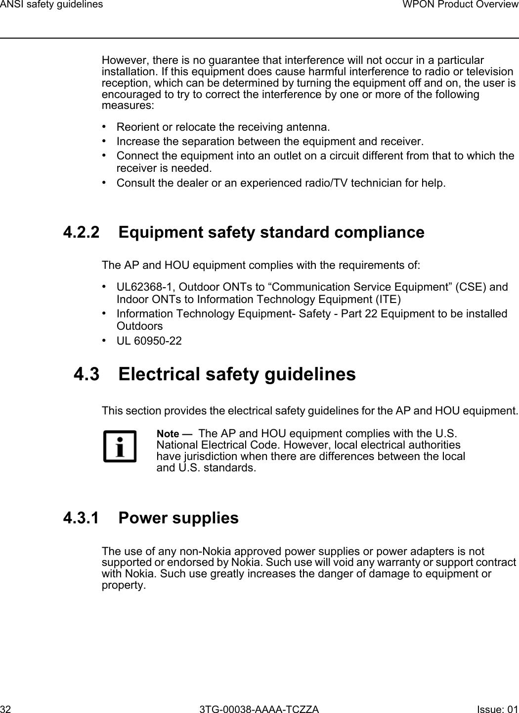 ANSI safety guidelines32WPON Product Overview3TG-00038-AAAA-TCZZA Issue: 01 However, there is no guarantee that interference will not occur in a particular installation. If this equipment does cause harmful interference to radio or television reception, which can be determined by turning the equipment off and on, the user is encouraged to try to correct the interference by one or more of the following measures:•Reorient or relocate the receiving antenna.•Increase the separation between the equipment and receiver.•Connect the equipment into an outlet on a circuit different from that to which the receiver is needed.•Consult the dealer or an experienced radio/TV technician for help.4.2.2 Equipment safety standard complianceThe AP and HOU equipment complies with the requirements of: •UL62368-1, Outdoor ONTs to “Communication Service Equipment” (CSE) and Indoor ONTs to Information Technology Equipment (ITE)•Information Technology Equipment- Safety - Part 22 Equipment to be installed Outdoors•UL 60950-224.3 Electrical safety guidelinesThis section provides the electrical safety guidelines for the AP and HOU equipment.4.3.1 Power suppliesThe use of any non-Nokia approved power supplies or power adapters is not supported or endorsed by Nokia. Such use will void any warranty or support contract with Nokia. Such use greatly increases the danger of damage to equipment or property.Note —  The AP and HOU equipment complies with the U.S. National Electrical Code. However, local electrical authorities have jurisdiction when there are differences between the local and U.S. standards.