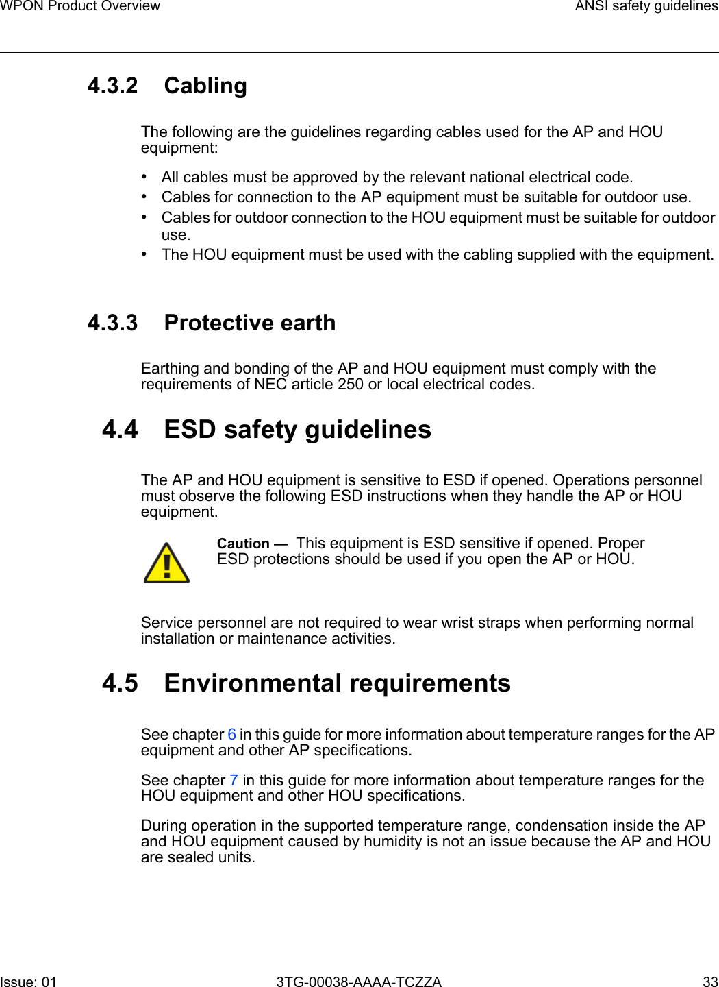 WPON Product Overview ANSI safety guidelinesIssue: 01 3TG-00038-AAAA-TCZZA 33 4.3.2 CablingThe following are the guidelines regarding cables used for the AP and HOU equipment:•All cables must be approved by the relevant national electrical code.•Cables for connection to the AP equipment must be suitable for outdoor use.•Cables for outdoor connection to the HOU equipment must be suitable for outdoor use.•The HOU equipment must be used with the cabling supplied with the equipment. 4.3.3 Protective earthEarthing and bonding of the AP and HOU equipment must comply with the requirements of NEC article 250 or local electrical codes.4.4 ESD safety guidelinesThe AP and HOU equipment is sensitive to ESD if opened. Operations personnel must observe the following ESD instructions when they handle the AP or HOU equipment. Service personnel are not required to wear wrist straps when performing normal installation or maintenance activities.4.5 Environmental requirementsSee chapter 6 in this guide for more information about temperature ranges for the AP equipment and other AP specifications. See chapter 7 in this guide for more information about temperature ranges for the HOU equipment and other HOU specifications. During operation in the supported temperature range, condensation inside the AP and HOU equipment caused by humidity is not an issue because the AP and HOU are sealed units.Caution —  This equipment is ESD sensitive if opened. Proper ESD protections should be used if you open the AP or HOU.